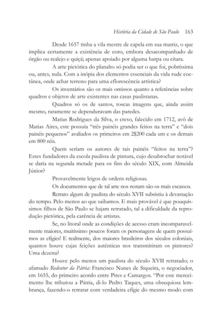Desde 1657 tinha a vila mestre de capela em sua matriz, o que
implica certamente a existência de coro, embora desacompanhado de
órgão ou realejo e quiçá; apenas apoiado por alguma harpa ou cítara.
A arte pictórica do planalto só podia ser o que foi, pobríssima
ou, antes, nula. Com a inópia dos elementos essenciais da vida rude coe-
tânea, onde achar terreno para uma eflorescência artística?
Os inventários são os mais omissos quanto a referências sobre
quadros e objetos de arte existentes nas casas paulistanas.
Quadros só os de santos, toscas imagens que, ainda assim
mesmo, raramente se dependuravam das paredes.
Matias Rodrigues da Silva, o creso, falecido em 1712, avô de
Matias Aires, este possuía “três painéis grandes feitos na terra” e “dois
painéis pequenos” avaliados os primeiros em 2$200 cada um e os demais
em 800 réis.
Quem seriam os autores de tais painéis “feitos na terra”?
Estes fundadores da escola paulista de pintura, cujo desabrochar notável
se daria na segunda metade para os fins do século XIX, com Almeida
Júnior?
Provavelmente leigos de ordens religiosas.
Os documentos que de tal arte nos restam são os mais escassos.
Retrato algum de paulista do século XVII subsistiu à devastação
do tempo. Pelo menos ao que saibamos. E mais provável é que pouquís-
simos filhos de São Paulo se hajam retratado, tal a dificuldade da repro-
dução pictórica, pela carência de artistas.
Se, no litoral onde as condições de acesso eram incomparavel-
mente maiores, muitíssimo poucos foram os personagens de quem possuí-
mos as efígies! E realmente, dos maiores brasileiros dos séculos coloniais,
quantos houve cujas feições autênticas nos transmitiram os pintores?
Uma dezena?
Houve pelo menos um paulista do século XVII retratado; o
afamado Redentor da Pátria: Francisco Nunes de Siqueira, o negociador,
em 1655, do primeiro acordo entre Pires e Camargos. “Por este mereci-
mento lhe tributou a Pátria, di-lo Pedro Taques, uma obsequiosa lem-
brança, fazendo-o retratar com verdadeira efígie do mesmo modo com
História da Cidade de São Paulo 163
 