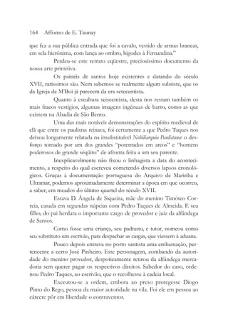 que fez a sua pública entrada que foi a cavalo, vestido de armas brancas,
em sela hierônima, com lança ao ombro, bigodes à Fernandina.”
Perdeu-se este retrato eqüestre, preciosíssimo documento da
nossa arte primitiva.
Os painéis de santos hoje existentes e datando do século
XVII, raríssimos são. Nem sabemos se realmente algum subsiste, que os
da Igreja de M’Boi já parecem da era setecentista.
Quanto à escultura seiscentista, desta nos restam também os
mais fracos vestígios, algumas imagens ingênuas de barro, como as que
existem na Abadia de São Bento.
Uma das mais notáveis demonstrações do espírito medieval de
clã que entre os paulistas reinava, foi certamente a que Pedro Taques nos
deixou longamente relatada na insubstituível Nobiliarquia Paulistana: o des-
forço tomado por um dos grandes “potentados em arcos” e “homens
poderosos de grande séqüito” de afronta feita a um seu parente.
Inexplicavelmente não fixou o linhagista a data do aconteci-
mento, a respeito do qual escreveu cometendo diversos lapsos cronoló-
gicos. Graças à documentação portuguesa do Arquivo de Marinha e
Ultramar, podemos aproximadamente determinar a época em que ocorreu,
a saber, em meados do último quartel do século XVII.
Estava D. Ângela de Siqueira, mãe do menino Timóteo Cor-
reia, casada em segundas núpcias com Pedro Taques de Almeida. E seu
filho, do pai herdara o importante cargo de provedor e juiz da alfândega
de Santos.
Como fosse uma criança, seu padrasto, e tutor, nomeou como
seu substituto um escrivão, para despachar as cargas, que viessem à aduana.
Pouco depois entrava no porto santista uma embarcação, per-
tencente a certo José Pinheiro. Este personagem, zombando da autori-
dade do menino provedor, despoticamente retirou da alfândega merca-
doria sem querer pagar os respectivos direitos. Sabedor do caso, orde-
nou Pedro Taques, ao escrivão, que o recolhesse à cadeia local.
Executou-se a ordem, embora ao preso protegesse Diogo
Pinto do Rego, pessoa da maior autoridade na vila. Foi ele em pessoa ao
cárcere pôr em liberdade o contraventor.
164 Affonso de E. Taunay
 