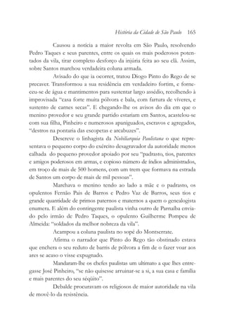 Causou a notícia a maior revolta em São Paulo, resolvendo
Pedro Taques e seus parentes, entre os quais os mais poderosos poten-
tados da vila, tirar completo desforço da injúria feita ao seu clã. Assim,
sobre Santos marchou verdadeira coluna armada.
Avisado do que ia ocorrer, tratou Diogo Pinto do Rego de se
precaver. Transformou a sua residência em verdadeiro fortim, e forne-
ceu-se de água e mantimentos para sustentar largo assédio, recolhendo à
improvisada “casa forte muita pólvora e bala, com fartura de víveres, e
sustento de carnes secas”. E chegando-lhe os avisos do dia em que o
menino provedor e seu grande partido estariam em Santos, acastelou-se
com sua filha, Pinheiro e numerosos apaniguados, escravos e agregados,
“destros na pontaria das escopetas e arcabuzes”.
Descreve o linhagista da Nobiliarquia Paulistana o que repre-
sentava o pequeno corpo do exército desagravador da autoridade menos
calhada do pequeno provedor apoiado por seu “padrasto, tios, parentes
e amigos poderosos em armas, e copioso número de índios administrados,
em troço de mais de 500 homens, com um trem que formava na estrada
de Santos um corpo de mais de mil pessoas”.
Marchava o menino tendo ao lado a mãe e o padrasto, os
opulentos Fernão Pais de Barros e Pedro Vaz de Barros, seus tios e
grande quantidade de primos paternos e maternos a quem o genealogista
enumera. E além do contingente paulista vinha outro de Parnaíba envia-
do pelo irmão de Pedro Taques, o opulento Guilherme Pompeu de
Almeida: “soldados da melhor nobreza da vila”.
Acampou a coluna paulista no sopé do Montserrate.
Afirma o narrador que Pinto do Rego tão obstinado estava
que enchera o seu reduto de barris de pólvora a fim de o fazer voar aos
ares se acaso o visse expugnado.
Mandaram-lhe os chefes paulistas um ultimato a que lhes entre-
gasse José Pinheiro, “se não quisesse arruinar-se a si, a sua casa e família
e mais parentes do seu séqüito”.
Debalde procuravam os religiosos de maior autoridade na vila
de movê-lo da resistência.
História da Cidade de São Paulo 165
 