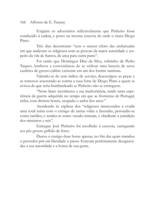 Exigiam os adversários inflexivelmente que Pinheiro fosse
conduzido à cadeia, e posto na mesma enxovia de onde o tirara Diogo
Pinto.
Três dias decorreram “sem o menor efeito das embaixadas
em que andavam os religiosos com as pessoas da maior autoridade e res-
peito da vila de Santos, de uma para outra parte”.
Foi então que Domingos Dias da Silva, sobrinho de Pedro
Taques, lembrou a conveniência de se utilizar uma bateria de nove
canhões de grosso calibre existente em um dos fortins santistas.
Valendo-se de cem índios de serviço, descavalgou as peças e
as removeu assestando-as contra a casa forte de Diogo Pinto a quem se
avisou de que seria bombardeado se Pinheiro não se entregasse.
“Neste lance reconheceu a sua inadvertência, tendo tanta expe-
riência da guerra adquirida no tempo em que as fronteiras de Portugal,
tinha, com distinta honra, ocupado o ardor dos anos.”
Atendendo às súplicas dos “religiosos interessados a evadir
uma total ruína com o estrago de tantas vidas e fazendas, persuadiu-se
como católico, e rendeu-se como vassalo temente, e obediente a jurisdição
dos ministros e reis”.
Entregue José Pinheiro foi recolhido à enxovia, carregando
aos pés grosso grilhão de ferro.
Durou o castigo duas horas apenas, no fim das quais mandou
o provedor pôr em liberdade o preso. Estavam perfeitamente desagrava-
das a sua autoridade e a honra de sua gente.
166 Affonso de E. Taunay
 