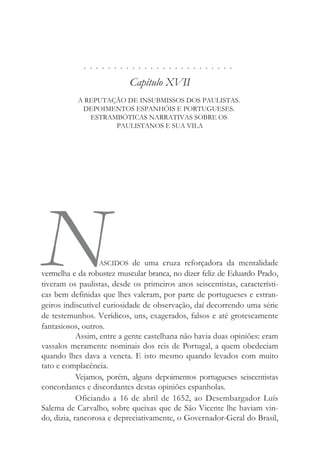 . . . . . . . . . . . . . . . . . . . . . . . . .
Capítulo XVII
A REPUTAÇÃO DE INSUBMISSOS DOS PAULISTAS.
DEPOIMENTOS ESPANHÓIS E PORTUGUESES.
ESTRAMBÓTICAS NARRATIVAS SOBRE OS
PAULISTANOS E SUA VILA
NASCIDOS de uma cruza reforçadora da mentalidade
vermelha e da robustez muscular branca, no dizer feliz de Eduardo Prado,
tiveram os paulistas, desde os primeiros anos seiscentistas, característi-
cas bem definidas que lhes valeram, por parte de portugueses e estran-
geiros indiscutível curiosidade de observação, daí decorrendo uma série
de testemunhos. Verídicos, uns, exagerados, falsos e até grotescamente
fantasiosos, outros.
Assim, entre a gente castelhana não havia duas opiniões: eram
vassalos meramente nominais dos reis de Portugal, a quem obedeciam
quando lhes dava a veneta. E isto mesmo quando levados com muito
tato e complacência.
Vejamos, porém, alguns depoimentos portugueses seiscentistas
concordantes e discordantes destas opiniões espanholas.
Oficiando a 16 de abril de 1652, ao Desembargador Luís
Salema de Carvalho, sobre queixas que de São Vicente lhe haviam vin-
do, dizia, rancorosa e depreciativamente, o Governador-Geral do Brasil,
 