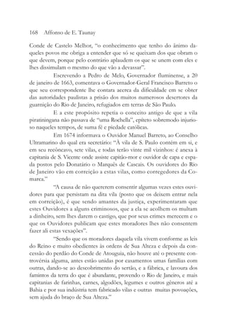 Conde de Castelo Melhor, “o conhecimento que tenho do ânimo da-
queles povos me obriga a entender que só se queixam dos que obram o
que devem, porque pelo contrário aplaudem os que se unem com eles e
lhes dissimulam o mesmo do que vão a devassar”.
Escrevendo a Pedro de Melo, Governador fluminense, a 20
de janeiro de 1663, comentava o Governador-Geral Francisco Barreto o
que seu correspondente lhe contara acerca da dificuldade em se obter
das autoridades paulistas a prisão dos muitos numerosos desertores da
guarnição do Rio de Janeiro, refugiados em terras de São Paulo.
E a este propósito repetia o conceito antigo de que a vila
piratiningana não passava de “uma Rochella”, epíteto sobremodo injurio-
so naqueles tempos, de suma fé e piedade católicas.
Em 1674 informava o Ouvidor Manuel Barreto, ao Conselho
Ultramarino do qual era secretário: “À vila de S. Paulo contém em si, e
em seu recôncavo, sete vilas, e todas terão vinte mil vizinhos: é anexa à
capitania de S. Vicente onde assiste capitão-mor e ouvidor de capa e espa-
da postos pelo Donatário o Marquês de Cascais. Os ouvidores do Rio
de Janeiro vão em correição a estas vilas, como corregedores da Co-
marca.”
“A causa de não quererem consentir algumas vezes estes ouvi-
dores para que persistam na dita vila (posto que os deixem entrar nela
em correição), é que sendo amantes da justiça, experimentaram que
estes Ouvidores a alguns criminosos, que a ela se acolhem os multam
a dinheiro, sem lhes darem o castigo, que por seus crimes merecem e o
que os Ouvidores publicam que estes moradores lhes não consentem
fazer ali estas vexações”.
“Sendo que os moradores daquela vila vivem conforme as leis
do Reino e muito obedientes às ordens de Sua Alteza e depois da con-
cessão do perdão do Conde de Atouguia, não houve até o presente con-
trovérsia alguma, antes estão unidas por casamentos umas famílias com
outras, dando-se ao descobrimento do sertão, e a fábrica, e lavoura dos
famintos da terra do que é abundante, provendo o Rio de Janeiro, e mais
capitanias de farinhas, carnes, algodões, legumes e outros gêneros até a
Bahia e por sua indústria tem fabricado vilas e outras muitas povoações,
sem ajuda do braço de Sua Alteza.”
168 Affonso de E. Taunay
 