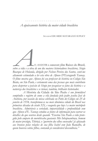 . . . . . . . . . . . . . . . . . . . . . . . . .
A apaixanonte história da maior cidade brasileira
SENADOR EDUARDO MATARAZZO SUPLICY
AO ASSISTIR o comovente filme Raízes do Brasil,
sobre a vida e a obra de um dos maiores historiadores brasileiros, Sérgio
Buarque de Holanda, dirigido por Nelson Pereira dos Santos, senti-me
altamente estimulado a ler esta obra de Afonso D’Escragnolle Taunay.
O filme mostra que Afonso foi seu professor de história no Colégio São
Bento, em São Paulo, e certamente uma das pessoas que mais contribuiu
para despertar a paixão de Sérgio por pesquisar os fatos da história e a
natureza dos brasileiros e se tornar, também, brilhante historiador.
A História da Cidade de São Paulo é um formidável
compêndio e registro de como a vila fundada pelo padre jesuíta José de
Anchieta, por ocasião da missa celebrada no Pátio do Colégio em 25 de
janeiro de 1554, transformou-se na mais dinâmica cidade do Brasil nas
primeiras décadas do século XX, e naquela que hoje é a maior metrópole
brasileira. Admiráveis a seriedade, imparcialidade e profundidade com
que Afonso d’E. Taunay estudou as fontes de informação para narrar os
detalhes do que ocorreu desde quando “Encetou São Paulo a vida prote-
gida pelo amparo do morubixaba guaianás Mie Inhapuambuçu, homem
de maior prestígio, Tibiriçá, o ‘guerreiro dos olhos encovados’ já afeiçoado
aos brancos pelas relações de sua filha Isabel com João Ramalho, de
quem houvera vários filhos, contando já considerável descendência.”
 