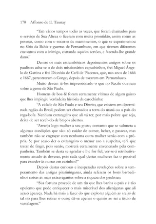 “Em vários tempos todas as vezes, que foram chamados para
o serviço de Sua Alteza o fizeram com muita prontidão, assim como as
pessoas, como com o socorro de mantimentos, o que se experimentou
no Sítio da Bahia e guerras de Pernambuco, em que tiveram diferentes
encontros com o inimigo, cortando aqueles sertões, e fazendo-lhe grande
dano.”
Dentre os mais estrambóticos depoimentos antigos sobre os
paulistas acha-se o de dois missionários capuchinhos, frei Miguel Ânge-
lo de Gattina e frei Dionísio de Carli de Piacenza, que, nos anos de 1666
e 1667, percorreram o Congo, depois de tocarem em Pernambuco.
Muito devem tê-los impressionado o que no Recife ouviram
sobre a gente de São Paulo.
Homens de boa-fé foram certamente vítimas de algum gaiato
que lhes impingiu verdadeira história da carochinha:
“A cidade de São Paulo e seu Distrito, que existem em determi-
nada região do Brasil, podem ser chamados a terra do maná ou o país do
rega-bofe. Nenhum estrangeiro que ali vá ter, por mais pobre que seja,
deixa de ser recebido de braços abertos.
“Arranja logo mulher a seu gosto, contanto que se submeta a
algumas condições que são: só cuidar de comer, beber, e passear, mas
também não se engraçar com nenhuma outra mulher senão com a pró-
pria. Se por acaso der o estrangeiro o menor azo a suspeitas, terá que
tratar de fingir, pois senão, morrerá certamente envenenado pela com-
panheira. Também se desta se agradar e lhe for fiel, ver-se-á retributiva-
mente amado às deveras, pois cada qual destas mulheres faz o possível
para exceder às outras em carinhos!”
Depois destas curiosas e inesperadas revelações sobre o tem-
peramento das antigas piratininganas, ainda referem os bons barbadi-
nhos coisas as mais extravagantes sobre a riqueza dos paulistas:
“Sua fortuna procede de um rio que lhes banha o país e é tão
opulento que pode enriquecer o mais miserável dos alienígenas que ali
acaso apareça. Nada há mais a fazer do que explorar alguém as areias de
tal rio para lhes retirar o ouro; dá-se apenas o quinto ao rei a título de
vassalagem.”
170 Affonso de E. Taunay
 