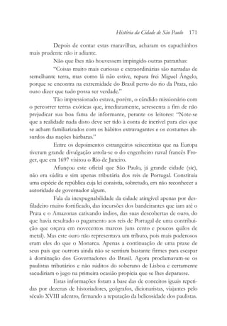 Depois de contar estas maravilhas, acharam os capuchinhos
mais prudente não ir adiante.
Não que lhes não houvessem impingido outras patranhas:
“Coisas muito mais curiosas e extraordinárias são narradas de
semelhante terra, mas como lá não estive, repara frei Miguel Ângelo,
porque se encontra na extremidade do Brasil perto do rio da Prata, não
ouso dizer que tudo possa ser verdade.”
Tão impressionado estava, porém, o cândido missionário com
o percorrer terras exóticas que, imediatamente, acrescenta a fim de não
prejudicar sua boa fama de informante, perante os leitores: “Note-se
que a realidade nada disto deve ser tido à conta de incrível para eles que
se acham familiarizados com os hábitos extravagantes e os costumes ab-
surdos das nações bárbaras.”
Entre os depoimentos estrangeiros seiscentistas que na Europa
tiveram grande divulgação arrola-se o do engenheiro naval francês Fro-
ger, que em 1697 visitou o Rio de Janeiro.
Afiançou este oficial que São Paulo, já grande cidade (sic),
não era súdita e sim apenas tributária dos reis de Portugal. Constituía
uma espécie de república cuja lei consistia, sobretudo, em não reconhecer a
autoridade de governador algum.
Fala da inexpugnabilidade da cidade atingível apenas por des-
filadeiro muito fortificado, das incursões dos bandeirantes que iam até o
Prata e o Amazonas cativando índios, das suas descobertas de ouro, do
que havia resultado o pagamento aos reis de Portugal de uma contribui-
ção que orçava em novecentos marcos (uns cento e poucos quilos de
metal). Mas este ouro não representava um tributo, pois mais poderosos
eram eles do que o Monarca. Apenas a continuação de uma praxe de
seus pais que outrora ainda não se sentiam bastante firmes para escapar
à dominação dos Governadores do Brasil. Agora proclamavam-se os
paulistas tributários e não súditos do soberano de Lisboa e certamente
sacudiriam o jugo na primeira ocasião propícia que se lhes deparasse.
Estas informações foram a base das de conceitos iguais repeti-
das por dezenas de historiadores, geógrafos, dicionaristas, viajantes pelo
século XVIII adentro, firmando a reputação da belicosidade dos paulistas.
História da Cidade de São Paulo 171
 
