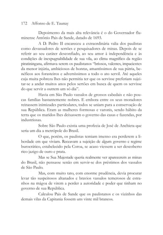 Depoimento da mais alta relevância é o do Governador flu-
minense Antônio Pais de Sande, datado de 1693.
A D. Pedro II encareceu a extraordinária valia dos paulistas
como devassadores de sertões e pesquisadores de minas. Depois de se
referir ao seu caráter desconfiado, ao seu amor à independência e às
condições de inexpugnabilidade de sua vila, ao clima magnífico da região
piratiningana, afirmava serem os paulistanos “briosos, valentes, impacientes
da menor injúria, ambiciosos de honras, amantíssimos de sua pátria, be-
néficos aos forasteiros e adversíssimos a todo o ato servil. Até aqueles
cuja muita pobreza lhes não permitia ter que os servisse preferiam sujei-
tar-se a andar muitos anos pelos sertões em busca de quem os servisse
do que servir a outrem um só dia”.
Havia em São Paulo vassalos de grossos cabedais e não pou-
cas famílias bastantemente nobres. E embora entre os seus moradores
reinassem inimizades particulares, todos se uniam para a conservação de
sua República. Eram as mulheres formosas e varonis, sendo hábito da
terra que os maridos lhes deixassem o governo das casas e fazendas, por
industriosas.
Sobre São Paulo existia uma profecia de José de Anchieta que
seria um dia a metrópole do Brasil.
O que, porém, os paulistas temiam imenso era perderem a li-
berdade em que viviam. Receavam a sujeição de algum governo e regime
burocrático, estabelecido pela Coroa, se acaso viessem a ser descoberto
rico jazigo de ouro e prata.
Mas se Sua Majestade queria realmente ver aparecerem as minas
do Brasil, não pensasse senão em servir-se dos préstimos dos vassalos
de São Paulo.
Mas, com muito tato, com enorme prudência, devia procurar
levar tão suspeitosos altanados e bravios vassalos temerosos de estra-
nhos na mágoa de virem a perder a autoridade e poder que tinham no
governo de sua República.
Calculou Pais de Sande que os paulistanos e os vizinhos das
demais vilas da Capitania fossem uns vinte mil brancos.
172 Affonso de E. Taunay
 