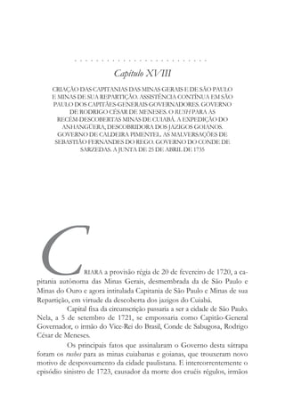 . . . . . . . . . . . . . . . . . . . . . . . . .
Capítulo XVIII
CRIAÇÃO DAS CAPITANIAS DAS MINAS GERAIS E DE SÃO PAULO
E MINAS DE SUA REPARTIÇÃO. ASSISTÊNCIA CONTÍNUA EM SÃO
PAULO DOS CAPITÃES-GENERAIS GOVERNADORES. GOVERNO
DE RODRIGO CÉSAR DE MENESES. O RUSH PARA AS
RECÉM-DESCOBERTAS MINAS DE CUIABÁ. A EXPEDIÇÃO DO
ANHANGÜERA, DESCOBRIDORA DOS JAZIGOS GOIANOS.
GOVERNO DE CALDEIRA PIMENTEL. AS MALVERSAÇÕES DE
SEBASTIÃO FERNANDES DO REGO. GOVERNO DO CONDE DE
SARZEDAS. A JUNTA DE 25 DE ABRIL DE 1735
CRIARA a provisão régia de 20 de fevereiro de 1720, a ca-
pitania autônoma das Minas Gerais, desmembrada da de São Paulo e
Minas do Ouro e agora intitulada Capitania de São Paulo e Minas de sua
Repartição, em virtude da descoberta dos jazigos do Cuiabá.
Capital fixa da circunscrição passaria a ser a cidade de São Paulo.
Nela, a 5 de setembro de 1721, se empossaria como Capitão-General
Governador, o irmão do Vice-Rei do Brasil, Conde de Sabugosa, Rodrigo
César de Meneses.
Os principais fatos que assinalaram o Governo desta sátrapa
foram os rushes para as minas cuiabanas e goianas, que trouxeram novo
motivo de despovoamento da cidade paulistana. E intercorrentemente o
episódio sinistro de 1723, causador da morte dos cruéis régulos, irmãos
 
