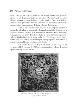 Leme, cuja grande fortuna cobiçava insaciável aventureiro Sebastião
Fernandes do Rego, associado ao miserável Ouvidor-Geral Godinho
Manso, fato que imenso abalou a opinião pública. Promoveu Rodrigo
César tal execução como meio de afirmar a sua autoridade ad instar do
que nas Minas Gerais acabara de fazer o Conde de Açumar.
Além destes acontecimentos, que tanto impressionaram a
cidade, há a lembrar a organização da grande expedição de descoberta
de minas de ouro chefiada por Bartolomeu Bueno da Silva, o segundo
Anhangüera e seu genro João Leite da Silva Ortiz, bandeira cuja arran-
cada de São Paulo se deu a 30 de junho de 1722. Passou muito tempo
por ter sido aniquilada e afinal conseguiu o seu propósito descobrindo o
terceiro grande eldorado brasileiro, o de Goiás.
Tal notícia trouxe ao Capitão-General o Anhangüera ao
regressar a 21 de outubro de 1725, com a denúncia do achado de novos
e portentosos jazidos auríferos.
174 Affonso de E. Taunay
Estandarte do Senado da Câmara de São Paulo no séc. XVIII
Coleção do Museu Paulista
 
