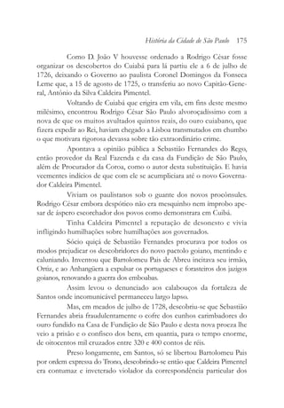 Como D. João V houvesse ordenado a Rodrigo César fosse
organizar os descobertos do Cuiabá para lá partiu ele a 6 de julho de
1726, deixando o Governo ao paulista Coronel Domingos da Fonseca
Leme que, a 15 de agosto de 1725, o transferiu ao novo Capitão-Gene-
ral, Antônio da Silva Caldeira Pimentel.
Voltando de Cuiabá que erigira em vila, em fins deste mesmo
milésimo, encontrou Rodrigo César São Paulo alvoroçadíssimo com a
nova de que os muitos avultados quintos reais, do ouro cuiabano, que
fizera expedir ao Rei, haviam chegado a Lisboa transmutados em chumbo
o que motivara rigorosa devassa sobre tão extraordinário crime.
Apontava a opinião pública a Sebastião Fernandes do Rego,
então provedor da Real Fazenda e da casa da Fundição de São Paulo,
além de Procurador da Coroa, como o autor desta substituição. E havia
veementes indícios de que com ele se acumpliciara até o novo Governa-
dor Caldeira Pimentel.
Viviam os paulistanos sob o guante dos novos procônsules.
Rodrigo César embora despótico não era mesquinho nem ímprobo ape-
sar de áspero escorchador dos povos como demonstrara em Cuibá.
Tinha Caldeira Pimentel a reputação de desonesto e vivia
infligindo humilhações sobre humilhações aos governados.
Sócio quiçá de Sebastião Fernandes procurava por todos os
modos prejudicar os descobridores do novo pactolo goiano, mentindo e
caluniando. Inventou que Bartolomeu Pais de Abreu incitava seu irmão,
Ortiz, e ao Anhangüera a expulsar os portugueses e forasteiros dos jazigos
goianos, renovando a guerra dos emboabas.
Assim levou o denunciado aos calabouços da fortaleza de
Santos onde incomunicável permaneceu largo lapso.
Mas, em meados de julho de 1728, descobriu-se que Sebastião
Fernandes abria fraudulentamente o cofre dos cunhos carimbadores do
ouro fundido na Casa de Fundição de São Paulo e desta nova proeza lhe
veio a prisão e o confisco dos bens, em quantia, para o tempo enorme,
de oitocentos mil cruzados entre 320 e 400 contos de réis.
Preso longamente, em Santos, só se libertou Bartolomeu Pais
por ordem expressa do Trono, descobrindo-se então que Caldeira Pimentel
era contumaz e inveterado violador da correspondência particular dos
História da Cidade de São Paulo 175
 