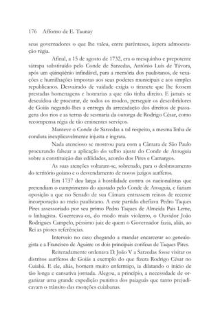 seus governadores o que lhe valeu, entre parênteses, áspera admoesta-
ção régia.
Afinal, a 15 de agosto de 1732, era o mesquinho e prepotente
sátrapa substituído pelo Conde de Sarzedas, Antônio Luís de Távora,
após um qüinqüênio infindável, para a memória dos paulistanos, de vexa-
ções e humilhações impostas aos seus poderes municipais e aos simples
republicanos. Desvairado de vaidade exigia o tiranete que lhe fossem
prestadas homenagens e honrarias a que não tinha direito. E jamais se
descuidou de procurar, de todos os modos, perseguir os descobridores
de Goiás negando-lhes a entrega da arrecadação dos direitos de passa-
gens dos rios e as terras de sesmaria da outorga de Rodrigo César, como
recompensa régia de tão eminentes serviços.
Manteve o Conde de Sarzedas a tal respeito, a mesma linha de
conduta inexplicavelmente injusta e ingrata.
Nada atencioso se mostrou para com a Câmara de São Paulo
procurando falsear a aplicação do velho ajuste do Conde de Atouguia
sobre a constituição das edilidades, acordo dos Pires e Camargos.
As suas atenções voltaram-se, sobretudo, para o desbravamento
do território goiano e o desvendamento de novos jazigos auríferos.
Em 1737 deu larga à hostilidade contra os nacionalistas que
pretendiam o cumprimento do ajustado pelo Conde de Atouguia, e faziam
oposição a que no Senado de sua Câmara entrassem reinos de recente
incorporação ao meio paulistano. A este partido chefiava Pedro Taques
Pires assessoriado por seu primo Pedro Taques de Almeida Pais Leme,
o linhagista. Guerreava-os, do modo mais violento, o Ouvidor João
Rodrigues Campelo, péssimo juiz de quem o Governador fazia, aliás, ao
Rei as piores referências.
Interveio no caso chegando a mandar encarcerar ao genealo-
gista e a Francisco de Aguirre os dois principais corifeus de Taques Pires.
Reiteradamente ordenava D. João V a Sarzedas fosse visitar os
distritos auríferos de Goiás a exemplo do que fizera Rodrigo César no
Cuiabá. E ele, aliás, homem muito enfermiço, ia dilatando o início de
tão longa e cansativa jornada. Alegou, a princípio, a necessidade de or-
ganizar uma grande expedição punitiva dos paiaguás que tanto prejudi-
cavam o trânsito das monções cuiabanas.
176 Affonso de E. Taunay
 