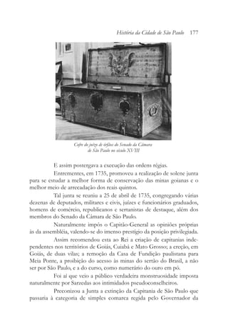 E assim postergava a execução das ordens régias.
Entrementes, em 1735, promoveu a realização de solene junta
para se estudar a melhor forma de conservação das minas goianas e o
melhor meio de arrecadação dos reais quintos.
Tal junta se reuniu a 25 de abril de 1735, congregando várias
dezenas de deputados, militares e civis, juízes e funcionários graduados,
homens de comércio, republicanos e sertanistas de destaque, além dos
membros do Senado da Câmara de São Paulo.
Naturalmente impôs o Capitão-General as opiniões próprias
às da assembléia, valendo-se do imenso prestígio da posição privilegiada.
Assim recomendou esta ao Rei a criação de capitanias inde-
pendentes nos territórios de Goiás, Cuiabá e Mato Grosso; a ereção, em
Goiás, de duas vilas; a remoção da Casa de Fundição paulistana para
Meia Ponte, a proibição do acesso às minas do sertão do Brasil, a não
ser por São Paulo, e a do curso, como numerário do ouro em pó.
Foi aí que veio a público verdadeira monstruosidade imposta
naturalmente por Sarzedas aos intimidados pseudoconselheiros.
Preconizou a Junta a extinção da Capitania de São Paulo que
passaria à categoria de simples comarca regida pelo Governador da
História da Cidade de São Paulo 177
Cofre do juízo de órfãos do Senado da Câmara
de São Paulo no século XVIII
 