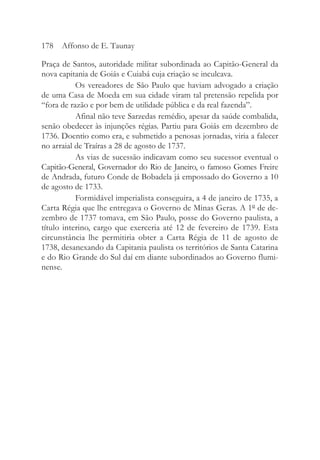 Praça de Santos, autoridade militar subordinada ao Capitão-General da
nova capitania de Goiás e Cuiabá cuja criação se inculcava.
Os vereadores de São Paulo que haviam advogado a criação
de uma Casa de Moeda em sua cidade viram tal pretensão repelida por
“fora de razão e por bem de utilidade pública e da real fazenda”.
Afinal não teve Sarzedas remédio, apesar da saúde combalida,
senão obedecer às injunções régias. Partiu para Goiás em dezembro de
1736. Doentio como era, e submetido a penosas jornadas, viria a falecer
no arraial de Traíras a 28 de agosto de 1737.
As vias de sucessão indicavam como seu sucessor eventual o
Capitão-General, Governador do Rio de Janeiro, o famoso Gomes Freire
de Andrada, futuro Conde de Bobadela já empossado do Governo a 10
de agosto de 1733.
Formidável imperialista conseguira, a 4 de janeiro de 1735, a
Carta Régia que lhe entregava o Governo de Minas Geras. A 1º de de-
zembro de 1737 tomava, em São Paulo, posse do Governo paulista, a
título interino, cargo que exerceria até 12 de fevereiro de 1739. Esta
circunstância lhe permitiria obter a Carta Régia de 11 de agosto de
1738, desanexando da Capitania paulista os territórios de Santa Catarina
e do Rio Grande do Sul daí em diante subordinados ao Governo flumi-
nense.
178 Affonso de E. Taunay
 