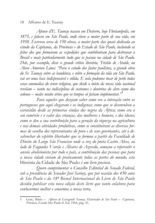 Afonso d’E. Taunay nasceu em Desterro, hoje Florianópolis, em
1875, e faleceu em São Paulo, onde viveu a maior parte de sua vida, em
1958. Escreveu cerca de 150 obras, a maior parte das quais dedicada ao
estudo da Capitania, da Província e do Estado de São Paulo, incluindo os
feitos dos que formaram as expedições que contribuíram para desbravar o
Brasil e mais particularmente tudo que se passou na cidade de São Paulo.
Dele, por exemplo, disse o grande crítico literário, Tristão de Ataíde, ou
Alceu Amoroso Lima: “Para o estudo dos fastos paulistas, a grande obra
do Sr. Taunay sobre as bandeiras, e sobre a formação da vida em São Paulo,
vai ser uma base indispensável e sólida. E nela podemos tocar de perto todas
essas anomalias do senso religioso, que desde o início da nossa vida nacional
revelam – tanto na indisciplina de costumes e doutrina do clero como dos
colonos – males muito sérios que os tempos só fariam implementar.”1
Para aqueles que desejam saber como era a interação entre os
portugueses que aqui chegaram e os indígenas; como que se desenvolveu a
escravidão desde as primeiras vindas dos negros da África; como era o
seu comércio e o valor das crianças, das mulheres e homens, e dos idosos;
como se deu a sua contribuição para a geração da riqueza na agricultura
e nas demais atividades produtivas, como se constituíram as diversas for-
mas de escolha dos representantes do povo e de seus governantes, até o de-
sabrochar do espírito libertador que se formou a partir da Faculdade de
Direito do Largo São Francisco onde a voz do poeta Castro Alves, ao
lado de Fagundes Varela e Álvares de Azevedo, começou a repercutir o
anseio abolicionista por todo o país, a contribuição das pessoas que para
a nossa cidade vieram de praticamente todas as partes do mundo, esta
História da Cidade de São Paulo é um livro precioso.
Quero cumprimentar o Conselho Editorial do Senado Federal,
sob a presidência do Senador José Sarney, que por ocasião dos 450 anos
de São Paulo e da 18ª Bienal Internacional do Livro de São Paulo
decidiu publicar esta nova edição deste livro que tanto colabora para
conhecermos melhor e amarmos a nossa terra.
18 Affonso de E. Taunay
1 Leite, Mário – Affonso de Escragnolle Taunay, Historiador de São Paulo – Capitania,
Província, Estado; São Paulo S. Ed. 1964, pág. 41.
 