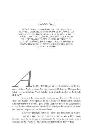 . . . . . . . . . . . . . . . . . . . . . . . . .
Capítulo XIX
GOMES FREIRE DE ANDRADA E SEU IMPERIALISMO.
GOVERNO DE DOM LUÍS DE MASCARENHAS. CRIAÇÃO DA
DIOCESE PAULOPOLITANA. LUTA ENTRE GOMES FREIRE E O
CONDE D’ALVA. EXTINÇÃO DA CAPITANIA DE SÃO PAULO
PELO ALVARÁ DE 9 DE MAIO DE 1748. PROTESTOS DA
CÂMARA DE SÃO PAULO. A PERSEGUIÇÃO DE POMBAL À
COMPANHIA DE JESUS. EXPULSÃO DOS JESUÍTAS DE SÃO
PAULO E DO BRASIL
A12 DE FEVEREIRO de 1739 empossou-se do Go-
verno de São Paulo o oitavo Capitão-General, D. Luís de Mascarenhas,
futuro Conde d’Alva e Vice-Rei da Índia, grande fidalgo da Corte de
D. João V.
Como é de sobra sabido tentaram em 1735 e 1736 os espa-
nhóis de Buenos Aires apossar-se da Colônia do Sacramento havendo
sido heroicamente repelido pelo bravo Antônio Pedro de Vasconcelos.
A este ilustre militar restaria inestimáveis serviços de retaguarda a ener-
gia, decisão e capacidade de Gomes Freire.
Enorme o prestígio perante o Trono que de tal feto lhe adveio.
Concluída a paz entre as duas Coroas, em março de 1737, tratou
Gomes Freire de promover a estabilização da posse de sua nação com a
fundação de São Pedro do Rio Grande do Sul por José da Silva Pais.
 
