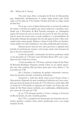 Vira com maus olhos a nomeação de D. Luís de Mascarenhas
que, obedecendo, imediatamente, às ordens régias partira para Goiás
onde, a 25 de julho de 1739, fundara Vila Boa de Goiás no antigo arraial
de Sant’Ana.
Foi aí que o novo Capitão-General deu as mostras de nobreza
do caráter e elevação de espírito, que tanto enaltecem a memória, man-
dando que a Provedoria da Real Fazenda entregasse ao Anhangüera
quatro mil oitavas de ouro ou cerca de seis contos de réis. Era uma par-
cela do ajuste de contas entre os cofres públicos e os descobridores de
Goiás pela cobrança das passagens dos rios das quais já havia o fisco arre-
cadado muito maior quantia. Praticou o futuro Conde d’Alva ato absoluta-
mente inédito nos fastos brasileiros e ato, aliás, condenado pelo monarca.
Durante pouco mais de nove anos governou a capitania num
período de profunda paz interna e sob normas muito mais humanas do
que as dos seus antecessores.
Coube-lhe presidir a instauração da diocese paulistana criada
a 6 de dezembro de 1745 pelo sumo Pontífice Bento XIV com a expe-
dição da bula Candor lucis aeternae.
A 8 de dezembro de 1746 fazia o primeiro bispo de São Paulo
D. Bernardo Rodrigues Nogueira entrada solene na sua cidade episco-
pal, cujo sólio ocuparia, aliás, por breve prazo pois viria a falecer a 7 de
novembro de 1748.
De si deixaria a lembrança de prelado sobremodo virtuoso,
cheio de intenções elevadas e iniciativas civilizadoras.
Incansável e surda luta desde muito movia Gomes Freire a
Mascarenhas. Dispondo da mais considerável influência na Corte conse-
guiu que parte da proposta da Junta de 1735 obtivesse o placet régio. Daí
os alvarás de 1744 criando as capitanias de Cuiabá e de Goiás, que sub-
traíam de São Paulo imenso território, atos confirmados, definitivamente,
por outros de 9 de maio de 1748.
Já em 1738 advogara perante a Corte a entrega ao Governo
do Rio de Janeiro, de toda a marinha paulista.
Em 1743 e a propósito de demarcação das fronteiras dos ter-
ritórios paulista e mineiro sérios atritos mantiveram com o seu colega
imediato do Sul.
180 Affonso de E. Taunay
 