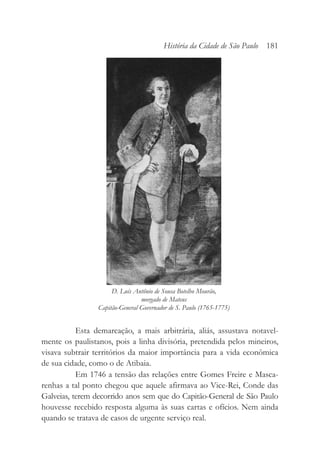 Esta demarcação, a mais arbitrária, aliás, assustava notavel-
mente os paulistanos, pois a linha divisória, pretendida pelos mineiros,
visava subtrair territórios da maior importância para a vida econômica
de sua cidade, como o de Atibaia.
Em 1746 a tensão das relações entre Gomes Freire e Masca-
renhas a tal ponto chegou que aquele afirmava ao Vice-Rei, Conde das
Galveias, terem decorrido anos sem que do Capitão-General de São Paulo
houvesse recebido resposta alguma às suas cartas e ofícios. Nem ainda
quando se tratava de casos de urgente serviço real.
História da Cidade de São Paulo 181
D. Luís Antônio de Sousa Botelho Mourão,
morgado de Mateus
Capitão-General Governador de S. Paulo (1765-1775)
 