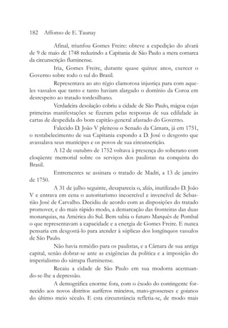 Afinal, triunfou Gomes Freire: obteve a expedição do alvará
de 9 de maio de 1748 reduzindo a Capitania de São Paulo a mera comarca
da circunscrição fluminense.
Iria, Gomes Freire, durante quase quinze anos, exercer o
Governo sobre todo o sul do Brasil.
Representava ao ato régio clamorosa injustiça para com aque-
les vassalos que tanto e tanto haviam alargado o domínio da Coroa em
desrespeito ao tratado tordesilhano.
Verdadeira desolação cobriu a cidade de São Paulo, mágoa cujas
primeiras manifestações se fizeram pelas respostas de sua edilidade às
cartas de despedida do bom capitão-general afastado do Governo.
Falecido D. João V pleiteou o Senado da Câmara, já em 1751,
o restabelecimento de sua Capitania expondo a D. José o desgosto que
avassalava seus munícipes e os povos de sua circunscrição.
A 12 de outubro de 1752 voltava à presença do soberano com
eloqüente memorial sobre os serviços dos paulistas na conquista do
Brasil.
Entrementes se assinara o tratado de Madri, a 13 de janeiro
de 1750.
A 31 de julho seguinte, desaparecia o, aliás, inutilizado D. João
V e entrava em cena o autoritarismo incoercível e invencível de Sebas-
tião José de Carvalho. Decidiu de acordo com as disposições do tratado
promover, e do mais rápido modo, a demarcação das fronteiras das duas
monarquias, na América do Sul. Bem sabia o futuro Marquês de Pombal
o que representavam a capacidade e a energia de Gomes Freire. E nunca
pensaria em desgostá-lo para atender à súplicas dos longínquos vassalos
de São Paulo.
Não havia remédio para os paulistas, e a Câmara de sua antiga
capital, senão dobrar-se ante as exigências da política e a imposição do
imperialismo do sátrapa fluminense.
Recaiu a cidade de São Paulo em sua modorra acentuan-
do-se-lhe a depressão.
A demográfica enorme fora, com o êxodo do contingente for-
necido aos novos distritos auríferos mineiros, mato-grossenses e goianos
do último meio século. E esta circunstância refletia-se, de modo mais
182 Affonso de E. Taunay
 