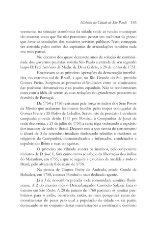 veemente, na situação econômica da cidade onde as rendas municipais
tão escassas eram que lhe não permitiam pensar em melhorar de pouco
que fosse as condições dos sumários serviços públicos. Nem conseguia
ser assistida pelos cofres das capitanias de arrecadações também cada
vez mais parcas.
No decurso dos quase dezessete anos da solução de continui-
dade dos governos paulistas assistiu São Paulo a entrada de seu segundo
bispo D. Frei Antônio da Madre de Deus Galrão, a 28 de junho de 1751.
Encetavam-se as primeiras operações da demarcação interibé-
rica, no extremo sul do Brasil, a que, no Rio Grande do Sul, presidia
Gomes Freire. Surgiram as primeiras dificuldades entre os comissários
das potências demarcadoras e os jesuítas espanhóis. Não se conformavam
estes com a idéia de verem as suas reduções rio-grandenses passarem ao
domínio de Portugal.
De 1754 a 1756 resistiram pela força os índios dos Sete Povos
da Missão que acabaram facilmente batidos pelas tropas conjugadas de
Gomes Freire e D. Pedro de Ceballos. Serviu isto de pretexto à virulenta
campanha movida desde 1755 por Pombal, à Companhia de Jesus de
onde decorreria, a 21 de julho de 1759, a carta régia ordenando a expulsão
dos inacinos de todo o Brasil. Decreto este a que serviu de coroamento
o alvará de 3 de setembro imediato declarando rebeldes e traidores os
religiosos da Companhia, desnaturalizados e infamados, condenados a
expulsão do Reino e suas conquistas.
O primeiro ato vibrado contra os inacinos, pelo onipotente
ministro de D. José I, fora como tanto se sabe o da libertação dos índios
do Maranhão, em 1755, a que se seguira a extensão da medida a todo o
Brasil, pelo alvará de 8 de maio de 1758.
Na pessoa de Gomes Freire de Andrada, criado Conde de
Bobadela, em 1758, contava Pombal o mais dedicado agente.
Já a 3 de novembro prendia toda comunidade jesuítica flumi-
nense. A 2 do mesmo mês o Desembargador Custódio Salazar faria o
mesmo em São Paulo. A 20 de janeiro de 1760 partiram os jesuítas pau-
listanos para o exílio, ocorrendo, então, as mais pungentes cenas de-
monstradoras do pesar pelo qual a população da cidade os via partir,
destacando-se no conjunto destas manifestações a assistência e conforto
História da Cidade de São Paulo 183
 