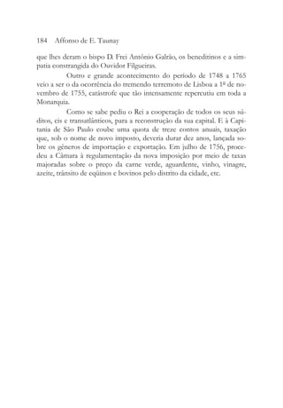 que lhes deram o bispo D. Frei Antônio Galrão, os beneditinos e a sim-
patia constrangida do Ouvidor Filgueiras.
Outro e grande acontecimento do período de 1748 a 1765
veio a ser o da ocorrência do tremendo terremoto de Lisboa a 1º de no-
vembro de 1755, catástrofe que tão intensamente repercutiu em toda a
Monarquia.
Como se sabe pediu o Rei a cooperação de todos os seus sú-
ditos, cis e transatlânticos, para a reconstrução da sua capital. E à Capi-
tania de São Paulo coube uma quota de treze contos anuais, taxação
que, sob o nome de novo imposto, deveria durar dez anos, lançada so-
bre os gêneros de importação e exportação. Em julho de 1756, proce-
deu a Câmara à regulamentação da nova imposição por meio de taxas
majoradas sobre o preço da carne verde, aguardente, vinho, vinagre,
azeite, trânsito de eqüinos e bovinos pelo distrito da cidade, etc.
184 Affonso de E. Taunay
 