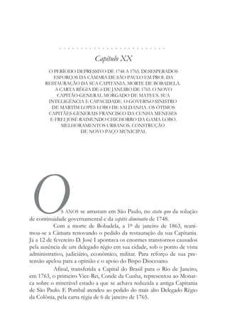 . . . . . . . . . . . . . . . . . . . . . . . . .
Capítulo XX
O PERÍODO DEPRESSIVO DE 1748 A 1765. DESESPERADOS
ESFORÇOS DA CÂMARA DE SÃO PAULO EM PROL DA
RESTAURAÇÃO DA SUA CAPITANIA. MORTE DE BOBADELA.
A CARTA RÉGIA DE 6 DE JANEIRO DE 1765. O NOVO
CAPITÃO-GENERAL MORGADO DE MATEUS. SUA
INTELIGÊNCIA E CAPACIDADE. O GOVERNO SINISTRO
DE MARTIM LOPES LOBO DE SALDANHA. OS ÓTIMOS
CAPITÃES-GENERAIS FRANCISCO DA CUNHA MENESES
E FREI JOSÉ RAIMUNDO CHICHORRO DA GAMA LOBO.
MELHORAMENTOS URBANOS. CONSTRUÇÃO
DE NOVO PAÇO MUNICIPAL
OS ANOS se arrastam em São Paulo, no statu quo da solução
de continuidade governamental e da capitis diminutio de 1748.
Com a morte de Bobadela, a 1º de janeiro de 1863, reani-
mou-se a Câmara renovando o pedido da restauração da sua Capitania.
Já a 12 de fevereiro D. José I apontava os enormes transtornos causados
pela ausência de um delegado régio em sua cidade, sob o ponto de vista
administrativo, judiciário, econômico, militar. Para reforço de sua pre-
tensão apelou para a opinião e o apoio do Bispo Diocesano.
Afinal, transferida a Capital do Brasil para o Rio de Janeiro,
em 1763, o primeiro Vice-Rei, Conde da Cunha, representou ao Monar-
ca sobre o miserável estado a que se achava reduzida a antiga Capitania
de São Paulo. E Pombal atendeu ao pedido do mais alto Delegado Régio
da Colônia, pela carta régia de 6 de janeiro de 1765.
 