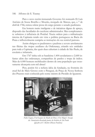 Para o novo recém-instaurado Governo foi nomeado D. Luís
Antônio de Sousa Botelho e Mourão, morgado de Mateus, que, a 7 de
abril de 1766, tomou solene posse do cargo perante o senado paulistano.
Era homem muito inteligente e de iniciativas dignas de apreço,
dispondo das faculdades do excelente administrador. Mas completamen-
te submisso à influência de Pombal. Trazia ordens para a militarização
interna da Capitania tendo em vista a política portuguesa na Bacia do
Prata e inflexivelmente cumpriu as instruções do seu temível patrono.
Assim obrigou os paulistanos e paulistas a severo arrolamento
nas fileiras das tropas auxiliares da Ordenança, criando seis unidades
para toda a Capitania, das quais duas caberiam à cidade de São Paulo, de
cavalaria e infantaria.
Em 1767 tinha sob as bandeiras 1.404 cavalarianos e 2.600 in-
fantes além das ordenanças, companhias de pardos e tropa de índios.
Mais de 6.000 homens mobilizados dentro de uma população que escas-
samente alcançaria cem mil almas!
Pior, porém foi a nefasta idéia da fundação, na fronteira do
atual Sul de Mato Grosso com o Paraguai, da Praça de Nossa Senhora
dos Prazeres mais conhecida pelo nome sinistro de Presídio de Iguatemi.
186 Affonso de E. Taunay
Pedro Taques, Frei Gaspar da Madre de Deus e Frei Miguel Arcanjo
da Anunciação discutindo pontos da história de São Paulo
Quadro de F. Richter (Museu Paulista)
 
