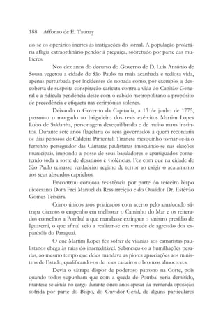 do-se os operários inertes às instigações do jornal. A população proletá-
ria afligia extraordinário pendor à preguiça, sobretudo por parte das mu-
lheres.
Nos dez anos do decurso do Governo de D. Luís Antônio de
Sousa vegetou a cidade de São Paulo na mais acanhada e tediosa vida,
apenas perturbada por incidentes de nonada como, por exemplo, a des-
coberta de suspeita conspiração caricata contra a vida do Capitão-Gene-
ral e a ridícula pendência deste com o cabido metropolitano a propósito
de precedência e etiqueta nas cerimônias solenes.
Deixando o Governo da Capitania, a 13 de junho de 1775,
passou-o o morgado ao brigadeiro dos reais exércitos Martim Lopes
Lobo de Saldanha, personagem desequilibrado e de muito maus instin-
tos. Durante sete anos flagelaria os seus governados a quem recordaria
os dias penosos de Caldeira Pimentel. Tiranete mesquinho tornar-se-ia o
ferrenho perseguidor das Câmaras paulistanas imiscuindo-se nas eleições
municipais, impondo a posse de seus bajuladores e apaniguados come-
tendo toda a sorte de desatinos e violências. Fez com que na cidade de
São Paulo reinasse verdadeiro regime de terror ao exigir o acatamento
aos seus absurdos caprichos.
Encontrou corajosa resistência por parte do terceiro bispo
diocesano Dom Frei Manuel da Ressurreição e do Ouvidor Dr. Estêvão
Gomes Teixeira.
Como únicos atos praticados com acerto pelo amalucado sá-
trapa citemos o empenho em melhorar o Caminho do Mar e os reitera-
dos conselhos a Pombal a que mandasse extinguir o sinistro presídio de
Iguatemi, o que afinal veio a realizar-se em virtude de agressão dos es-
panhóis do Paraguai.
O que Martim Lopes fez sofrer de vilanias aos camaristas pau-
listanos chega às raias do inacreditável. Submeteu-os a humilhações pesa-
das, ao mesmo tempo que deles mandava as piores apreciações aos minis-
tros de Estado, qualificando-os de reles caixeiros e broncos almocreves.
Devia o sátrapa dispor de poderoso patrono na Corte, pois
quando todos supunham que com a queda de Pombal seria demitido,
manteve-se ainda no cargo durante cinco anos apesar da tremenda oposição
sofrida por parte do Bispo, do Ouvidor-Geral, de alguns particulares
188 Affonso de E. Taunay
 