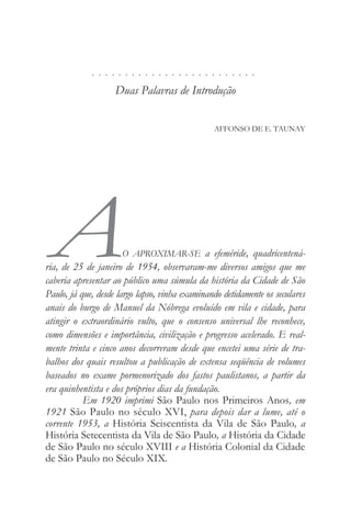 . . . . . . . . . . . . . . . . . . . . . . . . .
Duas Palavras de Introdução
AFFONSO DE E. TAUNAY
AO APROXIMAR-SE a efeméride, quadricentená-
ria, de 25 de janeiro de 1954, observaram-me diversos amigos que me
caberia apresentar ao público uma súmula da história da Cidade de São
Paulo, já que, desde largo lapso, vinha examinando detidamente os seculares
anais do burgo de Manuel da Nóbrega evoluído em vila e cidade, para
atingir o extraordinário vulto, que o consenso universal lhe reconhece,
como dimensões e importância, civilização e progresso acelerado. E real-
mente trinta e cinco anos decorreram desde que encetei uma série de tra-
balhos dos quais resultou a publicação de extensa seqüência de volumes
baseados no exame pormenorizado dos fastos paulistanos, a partir da
era quinhentista e dos próprios dias da fundação.
Em 1920 imprimi São Paulo nos Primeiros Anos, em
1921 São Paulo no século XVI, para depois dar a lume, até o
corrente 1953, a História Seiscentista da Vila de São Paulo, a
História Setecentista da Vila de São Paulo, a História da Cidade
de São Paulo no século XVIII e a História Colonial da Cidade
de São Paulo no Século XIX.
 