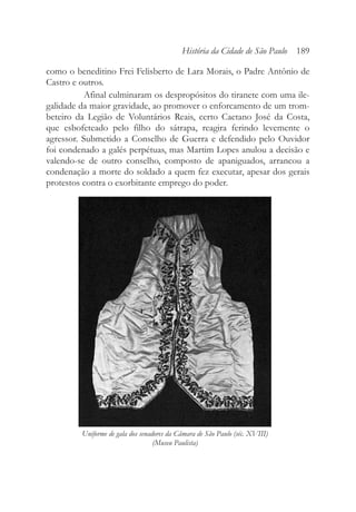 como o beneditino Frei Felisberto de Lara Morais, o Padre Antônio de
Castro e outros.
Afinal culminaram os despropósitos do tiranete com uma ile-
galidade da maior gravidade, ao promover o enforcamento de um trom-
beteiro da Legião de Voluntários Reais, certo Caetano José da Costa,
que esbofeteado pelo filho do sátrapa, reagira ferindo levemente o
agressor. Submetido a Conselho de Guerra e defendido pelo Ouvidor
foi condenado a galés perpétuas, mas Martim Lopes anulou a decisão e
valendo-se de outro conselho, composto de apaniguados, arrancou a
condenação a morte do soldado a quem fez executar, apesar dos gerais
protestos contra o exorbitante emprego do poder.
História da Cidade de São Paulo 189
Uniforme de gala dos senadores da Câmara de São Paulo (séc. XVIII)
(Museu Paulista)
 