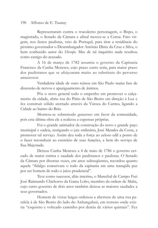 Representaram contra o truculento personagem, o Bispo, o
magistrado, o Senado da Câmara e afinal moveu-se a Coroa. Fato vir-
gem, nos fastos paulistas, veio de Portugal, para tirar a residência do
péssimo governador o Desembargador Antônio Diniz da Cruz e Silva, o
bem conhecido autor do Hissope. Mas de tal inquérito nada resultou
como castigo do acusado.
A 16 de março de 1782 assumiu o governo da Capitania
Francisco da Cunha Meneses, cujo prazo curto seria, para maior prazo
dos paulistanos que se afeiçoaram muito ao substituto do perverso
antecessor.
Verdadeira idade de ouro reinou em São Paulo numa fase de
distensão de nervos e apaziguamento de ânimos.
Pôs o novo general todo o empenho em promover o calça-
mento da cidade, abriu rua do Pátio de São Bento em direção à Luz e
fez construir sólido aterrado através da Várzea do Carmo, ligando a
Cidade ao bairro do Brás.
Mostrou-se sobremodo generoso em favor da comunidade,
pois esta última obra ele a realizou a expensas próprias.
Foi o grande animador da construção do novo e grande paço
municipal e cadeia, instigando o juiz ordinário, José Mendes da Costa, a
promover tal serviço. Assim deu toda a força ao zeloso edil a ponto de
o fazer reconduzir ao exercício de suas funções, a bem do serviço de
Sua Majestade.
Deixou Cunha Meneses a 4 de maio de 1786 o governo cer-
cado de maior estima e saudade dos paulistanos e paulistas. O Senado
da Câmara por diversas vezes, em anos subseqüentes, recordou quanto
aquele “fidalgo conservara o todo da capitania em uma tranqüila paz
por ser homem de todo o juízo prudencial”.
Teve como sucessor, aliás interino, o Marechal de Campo Frei
José Raimundo Chichorro da Gama Lobo, membro da ordem de Malta,
cujo curto governo de dois anos também deixou as maiores saudades a
seus governados.
Homem de vistas largas ordenou a abertura de uma rua pa-
ralela à de São Bento do lado do Anhangabaú, em terreno onde exis-
tia “esquisito e volteado caminho por detrás de vários quintais”. Fez
190 Affonso de E. Taunay
 