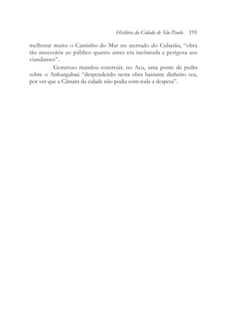 melhorar muito o Caminho do Mar no aterrado do Cubatão, “obra
tão necessária ao público quanto antes era incômoda e perigosa aos
viandantes”.
Generoso mandou construir, no Acu, uma ponte de pedra
sobre o Anhangabaú “despendendo nesta obra bastante dinheiro seu,
por ver que a Câmara da cidade não podia com toda a despesa”.
História da Cidade de São Paulo 191
 
