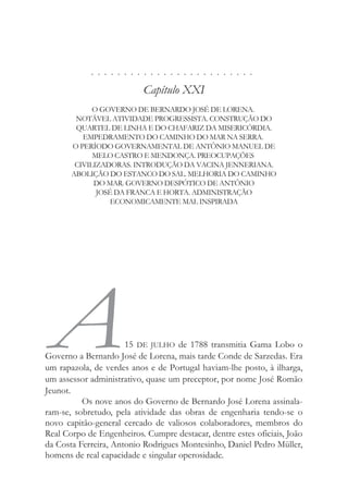 . . . . . . . . . . . . . . . . . . . . . . . . .
Capítulo XXI
O GOVERNO DE BERNARDO JOSÉ DE LORENA.
NOTÁVEL ATIVIDADE PROGRESSISTA. CONSTRUÇÃO DO
QUARTEL DE LINHA E DO CHAFARIZ DA MISERICÓRDIA.
EMPEDRAMENTO DO CAMINHO DO MAR NA SERRA.
O PERÍODO GOVERNAMENTAL DE ANTÔNIO MANUEL DE
MELO CASTRO E MENDONÇA. PREOCUPAÇÕES
CIVILIZADORAS. INTRODUÇÃO DA VACINA JENNERIANA.
ABOLIÇÃO DO ESTANCO DO SAL. MELHORIA DO CAMINHO
DO MAR. GOVERNO DESPÓTICO DE ANTÔNIO
JOSÉ DA FRANCA E HORTA. ADMINISTRAÇÃO
ECONOMICAMENTE MAL INSPIRADA
A15 DE JULHO de 1788 transmitia Gama Lobo o
Governo a Bernardo José de Lorena, mais tarde Conde de Sarzedas. Era
um rapazola, de verdes anos e de Portugal haviam-lhe posto, à ilharga,
um assessor administrativo, quase um preceptor, por nome José Romão
Jeunot.
Os nove anos do Governo de Bernardo José Lorena assinala-
ram-se, sobretudo, pela atividade das obras de engenharia tendo-se o
novo capitão-general cercado de valiosos colaboradores, membros do
Real Corpo de Engenheiros. Cumpre destacar, dentre estes oficiais, João
da Costa Ferreira, Antonio Rodrigues Montesinho, Daniel Pedro Müller,
homens de real capacidade e singular operosidade.
 