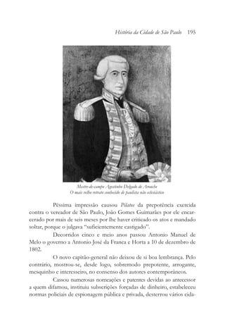 Péssima impressão causou Pilatos da prepotência exercida
contra o vereador de São Paulo, João Gomes Guimarães por ele encar-
cerado por mais de seis meses por lhe haver criticado os atos e mandado
soltar, porque o julgava “suficientemente castigado”.
Decorridos cinco e meio anos passou Antonio Manuel de
Melo o governo a Antonio José da Franca e Horta a 10 de dezembro de
1802.
O novo capitão-general não deixou de si boa lembrança. Pelo
contrário, mostrou-se, desde logo, sobremodo prepotente, arrogante,
mesquinho e interesseiro, no consenso dos autores contemporâneos.
Cassou numerosas nomeações e patentes devidas ao antecessor
a quem difamou, instituiu subscrições forçadas de dinheiro, estabeleceu
normas policiais de espionagem pública e privada, desterrou vários cida-
História da Cidade de São Paulo 195
Mestre-de-campo Agostinho Delgado de Arouche
O mais velho retrato conhecido de paulista não eclesiástico
 