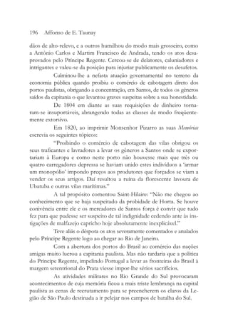 dãos de alto-relevo, e a outros humilhou do modo mais grosseiro, como
a Antônio Carlos e Martim Francisco de Andrada, tendo os atos desa-
provados pelo Príncipe Regente. Cercou-se de delatores, caluniadores e
intrigantes e valeu-se da posição para injuriar publicamente os desafetos.
Culminou-lhe a nefasta atuação governamental no terreno da
economia pública quando proibiu o comércio de cabotagem direto dos
portos paulistas, obrigando a concentração, em Santos, de todos os gêneros
saídos da capitania o que levantou graves suspeitas sobre a sua honestidade.
De 1804 em diante as suas requisições de dinheiro torna-
ram-se insuportáveis, abrangendo todas as classes de modo freqüente-
mente extorsivo.
Em 1820, ao imprimir Monsenhor Pizarro as suas Memórias
escrevia os seguintes tópicos:
“Proibindo o comércio de cabotagem das vilas obrigou os
seus traficantes e lavradores a levar os gêneros a Santos onde se expor-
tariam à Europa e como neste porto não houvesse mais que três ou
quatro carregadores depressa se haviam unido estes indivíduos a ‘armar
um monopólio’ impondo preços aos produtores que forçados se viam a
vender os seus artigos. Daí resultou a ruína da florescente lavoura de
Ubatuba e outras vilas marítimas.”
A tal propósito comentou Saint-Hilaire: “Não me chegou ao
conhecimento que se haja suspeitado da probidade de Horta. Se houve
conivência entre ele e os mercadores de Santos força é convir que tudo
fez para que pudesse ser suspeito de tal indignidade cedendo ante às ins-
tigações de malfazejo capricho hoje absolutamente inexplicável.”
Teve aliás o déspota os atos severamente comentados e anulados
pelo Príncipe Regente logo ao chegar ao Rio de Janeiro.
Com a abertura dos portos do Brasil ao comércio das nações
amigas muito lucrou a capitania paulista. Mas não tardaria que a política
do Príncipe Regente, impelindo Portugal a levar as fronteiras do Brasil à
margem setentrional do Prata viesse impor-lhe sérios sacrifícios.
As atividades militares no Rio Grande do Sul provocaram
acontecimentos de cuja memória ficou a mais triste lembrança na capital
paulista as cenas de recrutamento para se preencherem os claros da Le-
gião de São Paulo destinada a ir pelejar nos campos de batalha do Sul.
196 Affonso de E. Taunay
 