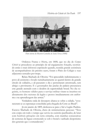 Ordenou Franca e Horta, em 1808, que no dia de Corpus
Christi se procedesse ao princípio de tal engajamento forçado, ocorren-
do então o mais doloroso espetáculo quando, reunida grande assistência
de acompanhadores do préstito sacro, foram o Pátio do Colégio e ruas
adjacentes cercados por tropa.
Relata Machado de Oliveira: “Foi apreendido indistintamente o
povo ali assistente e levado tumultuariamente ao quartel dentro de grande
círculo de soldados, e ali passaram o dia e pernoitaram amontoado, sem
abrigo e provimento. E o governador das janelas do palácio presenciava
este grande atentado com o desdém da superioridade brutal. No dia se-
guinte, os homens válidos para o serviço militar viram-se inscritos no
alistamento dos recrutas da legião e postos imediatamente em unifor-
me e na aprendizagem das armas.”
Verdadeira onda de desespero abateu-se sobre a cidade, “esva-
neceram-se as esperanças concebidas pela chegada da Corte ao Brasil”.
Já em janeiro de 1809, deslocava-se para o Sul a Legião Paulista.
Escreve Machado de Oliveira, cheio de reminiscências penosas: “Teve
este corpo em todo o tempo que serviu no exército pacificador, de lutar
com horríveis privações em terra estranha, com marchas consecutivas
de centenas de léguas estorcendo-se sob o brutal e sanhudo despotismo
dos generais que o comandavam.”
História da Cidade de São Paulo 197
Pátio interno do Mosteiro Carmelita de Santa Teresa (1880)
 