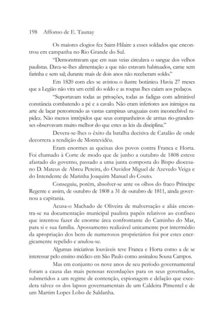 Os maiores elogios fez Saint-Hilaire a esses soldados que encon-
trou em campanha no Rio Grande do Sul.
“Demonstravam que em suas veias circulava o sangue dos velhos
paulistas. Dava-se-lhes alimentação a que não estavam habituados, carne sem
farinha e sem sal; durante mais de dois anos não receberam soldo.”
Em 1820 com eles se avistou o ilustre botânico. Havia 27 meses
que a Legião não vira um ceitil do soldo e as roupas lhes caíam aos pedaços.
“Suportavam todas as privações, todas as fadigas com admirável
constância combatendo a pé e a cavalo. Não eram inferiores aos inimigos na
arte de laçar percorrendo as vastas campinas uruguaias com inconcebível ra-
pidez. Não menos intrépidos que seus companheiros de armas rio-granden-
ses observavam muito melhor do que estes as leis da disciplina.”
Devera-se-lhes o êxito da batalha decisiva de Catalão de onde
decorrera a rendição de Montevidéu.
Eram enormes as queixas dos povos contra Franca e Horta.
Foi chamado à Corte de modo que de junho a outubro de 1808 esteve
afastado do governo, passado a uma junta composta do Bispo diocesa-
no D. Mateus de Abreu Pereira, do Ouvidor Miguel de Azevedo Veiga e
do Intendente de Marinha Joaquim Manuel do Couto.
Conseguiu, porém, absolver-se ante os olhos do fraco Príncipe
Regente e assim, de outubro de 1808 a 31 de outubro de 1811, ainda gover-
nou a capitania.
Acusa-o Machado de Oliveira de malversação e aliás encon-
tra-se na documentação municipal paulista papéis relativos ao confisco
que intentou fazer de enorme área confrontante do Caminho do Mar,
para si e sua família. Apossamento realizável unicamente por intermédio
da apropriação dos bens de numerosos proprietários foi por estes ener-
gicamente repelido e anulou-se.
Algumas iniciativas louváveis teve Franca e Horta como a de se
interessar pelo ensino médico em São Paulo como assinalou Sousa Campos.
Mas em conjunto os nove anos de seu período governamental
foram a causa das mais penosas recordações para os seus governados,
submetidos a um regime de contenção, espionagem e delação que exce-
dera talvez os dos lapsos governamentais de um Caldeira Pimentel e de
um Martim Lopes Lobo de Saldanha.
198 Affonso de E. Taunay
 