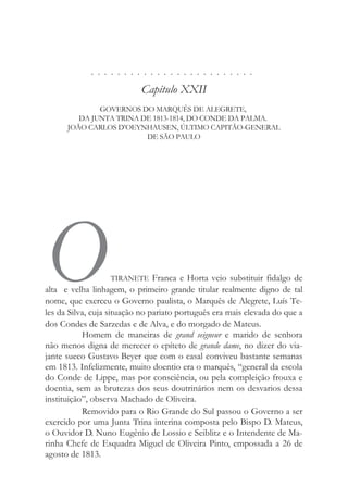 . . . . . . . . . . . . . . . . . . . . . . . . .
Capítulo XXII
GOVERNOS DO MARQUÊS DE ALEGRETE,
DA JUNTA TRINA DE 1813-1814, DO CONDE DA PALMA.
JOÃO CARLOS D’OEYNHAUSEN, ÚLTIMO CAPITÃO-GENERAL
DE SÃO PAULO
OTIRANETE Franca e Horta veio substituir fidalgo de
alta e velha linhagem, o primeiro grande titular realmente digno de tal
nome, que exerceu o Governo paulista, o Marquês de Alegrete, Luís Te-
les da Silva, cuja situação no pariato português era mais elevada do que a
dos Condes de Sarzedas e de Alva, e do morgado de Mateus.
Homem de maneiras de grand seigneur e marido de senhora
não menos digna de merecer o epíteto de grande dame, no dizer do via-
jante sueco Gustavo Beyer que com o casal conviveu bastante semanas
em 1813. Infelizmente, muito doentio era o marquês, “general da escola
do Conde de Lippe, mas por consciência, ou pela compleição frouxa e
doentia, sem as brutezas dos seus doutrinários nem os desvarios dessa
instituição”, observa Machado de Oliveira.
Removido para o Rio Grande do Sul passou o Governo a ser
exercido por uma Junta Trina interina composta pelo Bispo D. Mateus,
o Ouvidor D. Nuno Eugênio de Lossio e Seiblitz e o Intendente de Ma-
rinha Chefe de Esquadra Miguel de Oliveira Pinto, empossada a 26 de
agosto de 1813.
 