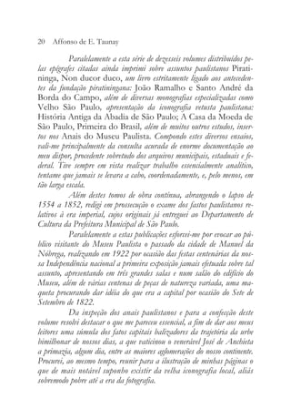 Paralelamente a esta série de dezesseis volumes distribuídos pe-
las epígrafes citadas ainda imprimi sobre assuntos paulistanos Pirati-
ninga, Non ducor duco, um livro estritamente ligado aos anteceden-
tes da fundação piratiningana: João Ramalho e Santo André da
Borda do Campo, além de diversas monografias especializadas como
Velho São Paulo, apresentação da iconografia vetusta paulistana:
História Antiga da Abadia de São Paulo; A Casa da Moeda de
São Paulo, Primeira do Brasil, além de muitos outros estudos, inser-
tos nos Anais do Museu Paulista. Compondo estes diversos ensaios,
vali-me principalmente da consulta acurada de enorme documentação ao
meu dispor, procedente sobretudo dos arquivos municipais, estaduais e fe-
deral. Tive sempre em vista realizar trabalho essencialmente analítico,
tentame que jamais se levara a cabo, coordenadamente, e, pelo menos, em
tão larga escala.
Além destes tomos de obra contínua, abrangendo o lapso de
1554 a 1852, redigi em prossecução o exame dos fastos paulistanos re-
lativos à era imperial, cujos originais já entreguei ao Departamento de
Cultura da Prefeitura Municipal de São Paulo.
Paralelamente a estas publicações esforcei-me por evocar ao pú-
blico visitante do Museu Paulista o passado da cidade de Manuel da
Nóbrega, realizando em 1922 por ocasião das festas centenárias da nos-
sa Independência nacional a primeira exposição jamais efetuada sobre tal
assunto, apresentando em três grandes salas e num salão do edifício do
Museu, além de várias centenas de peças de natureza variada, uma ma-
queta procurando dar idéia do que era a capital por ocasião do Sete de
Setembro de 1822.
Da inspeção dos anais paulistanos e para a confecção deste
volume resolvi destacar o que me pareceu essencial, a fim de dar aos meus
leitores uma súmula dos fatos capitais balizadores da trajetória da urbe
bimilhonar de nossos dias, a que vaticinou o venerável José de Anchieta
a primazia, algum dia, entre as maiores aglomerações do nosso continente.
Procurei, ao mesmo tempo, reunir para a ilustração de minhas páginas o
que de mais notável suponho existir da velha iconografia local, aliás
sobremodo pobre até a era da fotografia.
20 Affonso de E. Taunay
 
