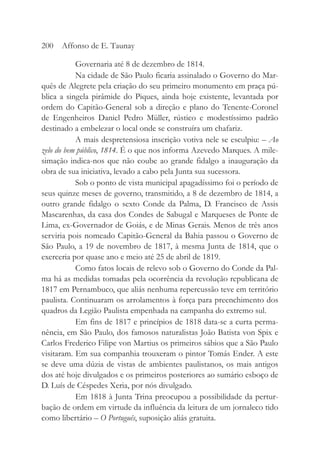 Governaria até 8 de dezembro de 1814.
Na cidade de São Paulo ficaria assinalado o Governo do Mar-
quês de Alegrete pela criação do seu primeiro monumento em praça pú-
blica a singela pirâmide do Piques, ainda hoje existente, levantada por
ordem do Capitão-General sob a direção e plano do Tenente-Coronel
de Engenheiros Daniel Pedro Müller, rústico e modestíssimo padrão
destinado a embelezar o local onde se construíra um chafariz.
A mais despretensiosa inscrição votiva nele se esculpiu: – Ao
zelo do bem público, 1814. É o que nos informa Azevedo Marques. A mile-
simação indica-nos que não coube ao grande fidalgo a inauguração da
obra de sua iniciativa, levado a cabo pela Junta sua sucessora.
Sob o ponto de vista municipal apagadíssimo foi o período de
seus quinze meses de governo, transmitido, a 8 de dezembro de 1814, a
outro grande fidalgo o sexto Conde da Palma, D. Francisco de Assis
Mascarenhas, da casa dos Condes de Sabugal e Marqueses de Ponte de
Lima, ex-Governador de Goiás, e de Minas Gerais. Menos de três anos
serviria pois nomeado Capitão-General da Bahia passou o Governo de
São Paulo, a 19 de novembro de 1817, à mesma Junta de 1814, que o
exerceria por quase ano e meio até 25 de abril de 1819.
Como fatos locais de relevo sob o Governo do Conde da Pal-
ma há as medidas tomadas pela ocorrência da revolução republicana de
1817 em Pernambuco, que aliás nenhuma repercussão teve em território
paulista. Continuaram os arrolamentos à força para preenchimento dos
quadros da Legião Paulista empenhada na campanha do extremo sul.
Em fins de 1817 e princípios de 1818 data-se a curta perma-
nência, em São Paulo, dos famosos naturalistas João Batista von Spix e
Carlos Frederico Filipe von Martius os primeiros sábios que a São Paulo
visitaram. Em sua companhia trouxeram o pintor Tomás Ender. A este
se deve uma dúzia de vistas de ambientes paulistanos, os mais antigos
dos até hoje divulgados e os primeiros posteriores ao sumário esboço de
D. Luís de Céspedes Xeria, por nós divulgado.
Em 1818 à Junta Trina preocupou a possibilidade da pertur-
bação de ordem em virtude da influência da leitura de um jornaleco tido
como libertário – O Português, suposição aliás gratuita.
200 Affonso de E. Taunay
 