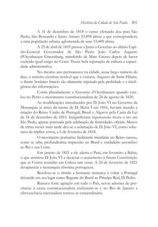 A 31 de dezembro de 1818 o censo efetuado deu para São
Paulo, São Bernardo e Santo Amaro 23.894 almas a que corresponderia
a uma população urbana aglomerada de suas 15.000 almas.
A 25 de abril de 1819 passou a Junta o Governo ao último Capi-
tão-General Governador de São Paulo João Carlos Augusto
d’Oeynhausen Gravenburg, transferido de Mato Grosso depois de haver
exercido igual cargo no Ceará. Trazia bela reputação de cultura e capaci-
dade administrativa.
No mesmo ano permaneceu na cidade, assaz largo número de
dias, o terceiro cientista notável que a visitava, Augusto de Saint-Hilaire,
o ilustre botânico francês tão altamente reputado pela probidade e a inteli-
gência das informações.
Corria placidamente o Governo d’Oeynhausen quando esta-
lou no Porto o movimento constitucionalista de 24 de agosto de 1820.
As modificações introduzidas por D. João VI no Governo da
Monarquia já antes da morte de D. Maria I em 1816, haviam trazido a
criação do Reino Unido de Portugal, Brasil e Algarve pela Carta da Lei
de 16 de dezembro de 1815. Insignificante repercussão tivera o ato em
São Paulo, apenas pontuada pela celebração de festividades oficiais. Menos
de trinta meses mais tarde deu-se a aclamação de D. João VI, como sobe-
rano da tríplice coroa, a 6 de fevereiro de 1818.
O movimento portuense facilmente triunfante no Reino causou,
como se sabe, profundíssima impressão no Brasil e verdadeiro assombro
ao Rei e sua Corte.
Em janeiro de 1821 a ele aderia o Pará, em fevereiro a Bahia,
o que arrastou D. João VI a decretar o acatamento à futura Constituição
que as Cortes reunidas em Lisboa iam votar. A 24 de fevereiro de 1821
desaparecia a monarquia absoluta portuguesa.
Resolveu-se o tímido e hesitante monarca a voltar a Portugal
deixando em seu lugar como Regente do Brasil ao Príncipe Real, D. Pedro.
Reinava forte agitação em todo o País, novas adesões de pro-
víncias à causa constitucionalista realizaram-se e no Rio de Janeiro a
efervescência nacionalista tornou-se extraordinária.
História da Cidade de São Paulo 201
 