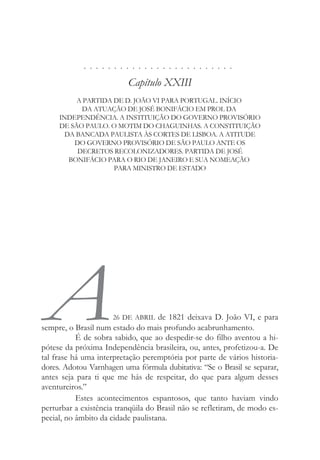. . . . . . . . . . . . . . . . . . . . . . . . .
Capítulo XXIII
A PARTIDA DE D. JOÃO VI PARA PORTUGAL. INÍCIO
DA ATUAÇÃO DE JOSÉ BONIFÁCIO EM PROL DA
INDEPENDÊNCIA. A INSTITUIÇÃO DO GOVERNO PROVISÓRIO
DE SÃO PAULO. O MOTIM DO CHAGUINHAS. A CONSTITUIÇÃO
DA BANCADA PAULISTA ÀS CORTES DE LISBOA. A ATITUDE
DO GOVERNO PROVISÓRIO DE SÃO PAULO ANTE OS
DECRETOS RECOLONIZADORES. PARTIDA DE JOSÉ
BONIFÁCIO PARA O RIO DE JANEIRO E SUA NOMEAÇÃO
PARA MINISTRO DE ESTADO
A26 DE ABRIL de 1821 deixava D. João VI, e para
sempre, o Brasil num estado do mais profundo acabrunhamento.
É de sobra sabido, que ao despedir-se do filho aventou a hi-
pótese da próxima Independência brasileira, ou, antes, profetizou-a. De
tal frase há uma interpretação peremptória por parte de vários historia-
dores. Adotou Varnhagen uma fórmula dubitativa: “Se o Brasil se separar,
antes seja para ti que me hás de respeitar, do que para algum desses
aventureiros.”
Estes acontecimentos espantosos, que tanto haviam vindo
perturbar a existência tranqüila do Brasil não se refletiram, de modo es-
pecial, no âmbito da cidade paulistana.
 