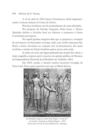 A 16 de abril de 1822, baixou Oeynhausen edital regulamen-
tando as futuras eleições às Cortes de Lisboa.
Provocou tal decreto em Itu acontecimento de suma relevância.
Por proposta de Nicolau Vergueiro, Paula Sousa e Álvares
Machado, deferiu o Ouvidor local aos eleitores o juramento à futura
Constituição portuguesa.
Na capital paulista ninguém diria que se preparava a irrupção
de movimento revolucionário em largo estilo, cuja vitória traria para São
Paulo a maior relevância no conjunto dos acontecimentos, dos quais
resultaria a criação da Nação brasileira quinze meses mais tarde.
Ia entrar em cena uma figura primacial cuja atuação lhe valeria o
título magnífico, imposto pelo consenso da opinião pública, de Patriarca
da Independência Nacional, José Bonifácio de Andrada e Silva.
Em 1819, sentira o imortal santista invencível nostalgia da
Terra natal. Havia quase quarenta anos que ao Brasil deixara.
204 Affonso de E. Taunay
José Bonifácio entrega ao correio Paulo Bregaro “a carta de 7
de setembro”, destinada ao Príncipe Regente – 1822
Baixo-relevo de Elio de Giusti (Panteão dos Andradas)
 