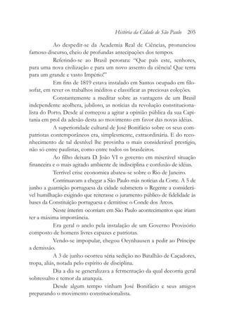 Ao despedir-se da Academia Real de Ciências, pronunciou
famoso discurso, cheio de profundas antecipações dos tempos.
Referindo-se ao Brasil perorara: “Que país este, senhores,
para uma nova civilização e para um novo assento da ciência! Que terra
para um grande e vasto Império!”
Em fins de 1819 estava instalado em Santos ocupado em filo-
sofar, em rever os trabalhos inéditos e classificar as preciosas coleções.
Constantemente a meditar sobre as vantagens de um Brasil
independente acolhera, jubiloso, as notícias da revolução constituciona-
lista do Porto. Desde aí começou a agitar a opinião pública da sua Capi-
tania em prol da adesão desta ao movimento em favor das novas idéias.
A superioridade cultural de José Bonifácio sobre os seus com-
patriotas contemporâneos era, simplesmente, extraordinária. E do reco-
nhecimento de tal desnível lhe provinha o mais considerável prestígio,
não só entre paulistas, como entre todos os brasileiros.
Ao filho deixara D. João VI o governo em miserável situação
financeira e o mais agitado ambiente de indisciplina e confusão de idéias.
Terrível crise economica abateu-se sobre o Rio de Janeiro.
Continuavam a chegar a São Paulo más notícias da Corte. A 5 de
junho a guarnição portuguesa da cidade submetera o Regente a considerá-
vel humilhação exigindo que reiterasse o juramento público de fidelidade às
bases da Constituição portuguesa e demitisse o Conde dos Arcos.
Neste ínterim ocorriam em São Paulo acontecimentos que iriam
ter a máxima importância.
Era geral o anelo pela instalação de um Governo Provisório
composto de homens livres capazes e patriotas.
Vendo-se impopular, chegou Oeynhausen a pedir ao Príncipe
a demissão.
A 3 de junho ocorreu séria sedição no Batalhão de Caçadores,
tropa, aliás, notada pelo espírito de disciplina.
Dia a dia se generalizava a fermentação da qual decorria geral
sobressalto e temor da anarquia.
Desde algum tempo vinham José Bonifácio e seus amigos
preparando o movimento constitucionalista.
História da Cidade de São Paulo 205
 