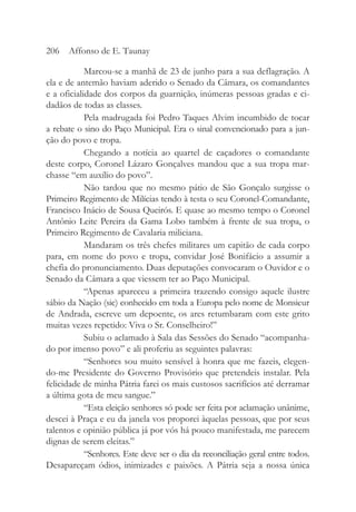 Marcou-se a manhã de 23 de junho para a sua deflagração. A
ela e de antemão haviam aderido o Senado da Câmara, os comandantes
e a oficialidade dos corpos da guarnição, inúmeras pessoas gradas e ci-
dadãos de todas as classes.
Pela madrugada foi Pedro Taques Alvim incumbido de tocar
a rebate o sino do Paço Municipal. Era o sinal convencionado para a jun-
ção do povo e tropa.
Chegando a notícia ao quartel de caçadores o comandante
deste corpo, Coronel Lázaro Gonçalves mandou que a sua tropa mar-
chasse “em auxílio do povo”.
Não tardou que no mesmo pátio de São Gonçalo surgisse o
Primeiro Regimento de Milícias tendo à testa o seu Coronel-Comandante,
Francisco Inácio de Sousa Queirós. E quase ao mesmo tempo o Coronel
Antônio Leite Pereira da Gama Lobo também à frente de sua tropa, o
Primeiro Regimento de Cavalaria miliciana.
Mandaram os três chefes militares um capitão de cada corpo
para, em nome do povo e tropa, convidar José Bonifácio a assumir a
chefia do pronunciamento. Duas deputações convocaram o Ouvidor e o
Senado da Câmara a que viessem ter ao Paço Municipal.
“Apenas apareceu a primeira trazendo consigo aquele ilustre
sábio da Nação (sic) conhecido em toda a Europa pelo nome de Monsieur
de Andrada, escreve um depoente, os ares retumbaram com este grito
muitas vezes repetido: Viva o Sr. Conselheiro!”
Subiu o aclamado à Sala das Sessões do Senado “acompanha-
do por imenso povo” e ali proferiu as seguintes palavras:
“Senhores sou muito sensível à honra que me fazeis, elegen-
do-me Presidente do Governo Provisório que pretendeis instalar. Pela
felicidade de minha Pátria farei os mais custosos sacrifícios até derramar
a última gota de meu sangue.”
“Esta eleição senhores só pode ser feita por aclamação unânime,
descei à Praça e eu da janela vos proporei àquelas pessoas, que por seus
talentos e opinião pública já por vós há pouco manifestada, me parecem
dignas de serem eleitas.”
“Senhores. Este deve ser o dia da reconciliação geral entre todos.
Desapareçam ódios, inimizades e paixões. A Pátria seja a nossa única
206 Affonso de E. Taunay
 