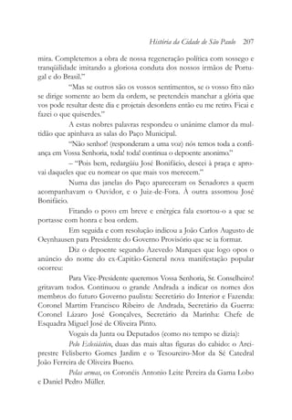 mira. Completemos a obra de nossa regeneração política com sossego e
tranqüilidade imitando a gloriosa conduta dos nossos irmãos de Portu-
gal e do Brasil.”
“Mas se outros são os vossos sentimentos, se o vosso fito não
se dirige somente ao bem da ordem, se pretendeis manchar a glória que
vos pode resultar deste dia e projetais desordens então eu me retiro. Ficai e
fazei o que quiserdes.”
A estas nobres palavras respondeu o unânime clamor da mul-
tidão que apinhava as salas do Paço Municipal.
“Não senhor! (responderam a uma voz) nós temos toda a confi-
ança em Vossa Senhoria, toda! toda! continua o depoente anonimo.”
– “Pois bem, redargüiu José Bonifácio, descei à praça e apro-
vai daqueles que eu nomear os que mais vos merecem.”
Numa das janelas do Paço apareceram os Senadores a quem
acompanhavam o Ouvidor, e o Juiz-de-Fora. À outra assomou José
Bonifácio.
Fitando o povo em breve e enérgica fala exortou-o a que se
portasse com honra e boa ordem.
Em seguida e com resolução indicou a João Carlos Augusto de
Oeynhausen para Presidente do Governo Provisório que se ia formar.
Diz o depoente segundo Azevedo Marques que logo opos o
anúncio do nome do ex-Capitão-General nova manifestação popular
ocorreu:
Para Vice-Presidente queremos Vossa Senhoria, Sr. Conselheiro!
gritavam todos. Continuou o grande Andrada a indicar os nomes dos
membros do futuro Governo paulista: Secretário do Interior e Fazenda:
Coronel Martim Francisco Ribeiro de Andrada, Secretário da Guerra:
Coronel Lázaro José Gonçalves, Secretário da Marinha: Chefe de
Esquadra Miguel José de Oliveira Pinto.
Vogais da Junta ou Deputados (como no tempo se dizia):
Pelo Eclesiástico, duas das mais altas figuras do cabido: o Arci-
prestre Felisberto Gomes Jardim e o Tesoureiro-Mor da Sé Catedral
João Ferreira de Oliveira Bueno.
Pelas armas, os Coronéis Antonio Leite Pereira da Gama Lobo
e Daniel Pedro Müller.
História da Cidade de São Paulo 207
 
