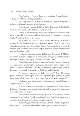 Pelo Comércio, o Coronel Francisco Inácio de Sousa Queirós e
o Brigadeiro Manuel Rodrigues Jordão.
Pela Agricultura, o Dr. Nicolau Pereira de Campos Vergueiro e
o Tenente-Coronel Antonio Maria Quartim.
Pela Ciência e Educação Pública, o Padre Francisco de Paula Oli-
veira e o Professor André da Silva Gomes e Castro.
Foram os aclamados ter à Sala da Câmara onde se lavrou a ata
de vereança. Depois saíram todos e dirigiram-se à Casa do recém-acla-
mado Presidente do novo Governo.
“A marcha foi ordenada deste modo. Marchava em frente a
música do Batalhão de Caçadores. Seguia-se logo a Câmara com o seu
estandarte no meio dos Deputados eleitos. Após, marchava o povo de
mistura com os oficiais de todos os corpos, cantando o hino constitucional
que a música ia tocando.
“Fechava a marcha a música do Primeiro Regimento de Milícias.
E, acima de toda a expressão e entusiasmo, estrugia o contentamento
com que de espaço em espaço eram repetidos os vivas.”
Assim chegaram à presença do ex-Capitão-General Governa-
dor que aceitou a aclamação e partiu imediatamente para o Paço Muni-
cipal. Aí prestou juramento a El-Rei, ao Príncipe Regente, às Cortes, às
bases da Constituição e aos colegas do Governo Provisório.
“O mesmo juramento foi dado pelo Ex.mo
Bispo D. Mateus
pelo Ouvidor e Câmara, por todos os Deputados por quantos estavam
presentes e afinal por todos, povo e tropas que se achavam na praça.”
Findo este ato, saíram todos e dirigiram-se à Catedral onde se
cantou solene Te Deum.
À noite iluminou-se a cidade, e a representação teatral esteve
brilhante. “Apareceu o retrato de Sua Majestade e à sua vista o entusias-
mo foi levado a seu auge.”
Para evitar suscetibilidades que podiam ser insanáveis recusa-
ra o grande Andrada a Presidência deixando-a a Oeynhausen que se re-
signara a grande capitis diminutio da posição anterior.
Repercutiu, grandemente, em todo o Brasil, a notícia de pronun-
ciamento de 23 de junho, sobretudo no Rio de Janeiro, como de esperar.
208 Affonso de E. Taunay
 