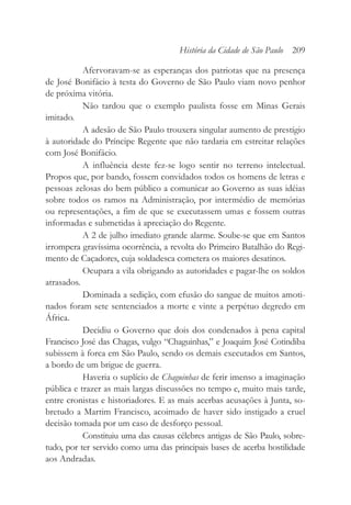 Afervoravam-se as esperanças dos patriotas que na presença
de José Bonifácio à testa do Governo de São Paulo viam novo penhor
de próxima vitória.
Não tardou que o exemplo paulista fosse em Minas Gerais
imitado.
A adesão de São Paulo trouxera singular aumento de prestígio
à autoridade do Príncipe Regente que não tardaria em estreitar relações
com José Bonifácio.
A influência deste fez-se logo sentir no terreno intelectual.
Propos que, por bando, fossem convidados todos os homens de letras e
pessoas zelosas do bem público a comunicar ao Governo as suas idéias
sobre todos os ramos na Administração, por intermédio de memórias
ou representações, a fim de que se executassem umas e fossem outras
informadas e submetidas à apreciação do Regente.
A 2 de julho imediato grande alarme. Soube-se que em Santos
irrompera gravíssima ocorrência, a revolta do Primeiro Batalhão do Regi-
mento de Caçadores, cuja soldadesca cometera os maiores desatinos.
Ocupara a vila obrigando as autoridades e pagar-lhe os soldos
atrasados.
Dominada a sedição, com efusão do sangue de muitos amoti-
nados foram sete sentenciados a morte e vinte a perpétuo degredo em
África.
Decidiu o Governo que dois dos condenados à pena capital
Francisco José das Chagas, vulgo “Chaguinhas,” e Joaquim José Cotindiba
subissem à forca em São Paulo, sendo os demais executados em Santos,
a bordo de um brigue de guerra.
Haveria o suplício de Chaguinhas de ferir imenso a imaginação
pública e trazer as mais largas discussões no tempo e, muito mais tarde,
entre cronistas e historiadores. E as mais acerbas acusações à Junta, so-
bretudo a Martim Francisco, acoimado de haver sido instigado a cruel
decisão tomada por um caso de desforço pessoal.
Constituiu uma das causas célebres antigas de São Paulo, sobre-
tudo, por ter servido como uma das principais bases de acerba hostilidade
aos Andradas.
História da Cidade de São Paulo 209
 