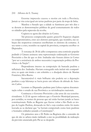 Enorme impressão causou o motim em toda a Província.
Jamais se vira coisa igual em terras paulistas por parte da tropa de linha.
Mandou o Senado que a cidade se iluminasse por três dias e
se dessem as demonstrações públicas de geral contentamento de todos
os cidadãos pela repressão da revolta.
Cogitava-se agora das eleições às Cortes.
Tal processo compreendia quatro graus.Os fregueses elegiam
os compromissários, estes aos eleitores paroquiais, que reunidos, nas ca-
beças das respectivas comarcas escolheriam os eleitores da comarca. A
seu turno a estes, reunidos na capital da província, competia escolher os
Deputados.
À vereança de 28 de julho compareceu uma comissão popular
pedindo à Câmara assinasse uma representação endereçada ao Governo
Provisório a fim de que os dois Andradas não fossem eleitos às Cortes
“por ser a assistência de ambos necessária à regeneração política da Pro-
víncia e da Nação”.
Preponderara imenso na composição da bancada paulista a
influência dos Andradas. Haviam conseguido nela incluir três compatrí-
cios; os quais um irmão e um sobrinho e o discípulo direto de Martim
Francisco, Silva Bueno.
Incontestável é: mais brilhante não poderia ser a deputação
paulista a cuja liderança se havia posto um tribuno da altitude de Anto-
nio Carlos.
Levaram os Deputados paulistas para Lisboa copiosa documen-
tação sobre o estado de sua Província e as reivindicações nacionais.
Continuou o Governo Provisório a dar arras do seu constitu-
cionalismo. A 22 de agosto ordenou que o Escrivão Municipal passasse,
por certidão, os nomes de pessoas que até então haviam jurado as bases
constitucionais. Pediu ao Regente que fizesse voltar a São Paulo as tro-
pas da Legião Paulista, destacada no Sul e cuja conduta então foi muito
louvada ao se declarar que “se haviam comportado como leais paulistas
e honrados soldados jurando a Constituição”.
Os primeiros atos e D. Pedro na Regência dão a entender de
que ele não se achava muito inclinado a crer na possibilidade da realização
da previsão anunciada pelo Pai ao se despedir.
210 Affonso de E. Taunay
 