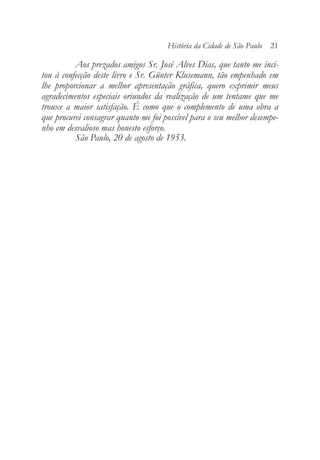 Aos prezados amigos Sr. José Alves Dias, que tanto me inci-
tou à confecção deste livro e Sr. Günter Klusemann, tão empenhado em
lhe proporcionar a melhor apresentação gráfica, quero exprimir meus
agradecimentos especiais oriundos da realização de um tentame que me
trouxe a maior satisfação. É como que o complemento de uma obra a
que procurei consagrar quanto me foi possível para o seu melhor desempe-
nho em desvalioso mas honesto esforço.
São Paulo, 20 de agosto de 1953.
História da Cidade de São Paulo 21
 