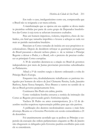 Em todo o caso, inteligentíssimo como era, compreendia que
o Brasil não se resignaria a ser mera colonia.
A transformação que se operou em seu espírito se deveu muito
às picuinhas sofridas por parte de certo grupo de Deputados brasilofo-
bos das Cortes à cuja testa se achavam insensatos exaltados.
Para um homem imperioso, violento, impulsivo, cheio de me-
lindres, era fatal que tamanha impolítica o levasse a achegar-se cada vez
mais ao partido nacionalista brasileiro.
Pareciam as Cortes tomadas de insânia em seus propósitos re-
colonizadores. Depois de decidirem reforçar as guarnições portuguesas
do Brasil passaram a discutir nefasto plano: o de se intimar o Príncipe
Regente a deixar o Poder, e o Brasil, sob o pretexto de precisar conhe-
cer as principais Cortes européias.
A 30 de setembro decretava-se a criação no Brasil de governos
independentes por meio de Juntas provinciais provisórias subordinados
ao Parlamento.
Afinal a 1º de outubro surgiu o decreto ordenando a volta do
Príncipe Real à Europa.
Enquanto isto, desabaladamente trabalhavam os patriotas ins-
tigados por homens do relevo de José Clemente Pereira, Ledo, Januário
Barbosa, Santa Teresa Sampaio, Alves Branco e outros no sentido de se
dar ao Brasil governo perpetuamente livre.
Continuava São Paulo em calma, porém.
Como verdadeira bomba estourou a notícia da intimação das
Cortes ao Regente provocando geral e fortíssima repulsa.
Vacilava D. Pedro ou antes contemporizava. Já a 12 de de-
zembro recebia respeitosa representação pública para que não partisse.
A publicação dos decretos recolonizadores causou o mais forte
alvoroço. Reuniu-se o Governo Provisório em sessão extraordinária a 21
de dezembro.
Foi unanimemente acordado que se pedisse ao Príncipe a sus-
pensão da execução das ordens parlamentares enquanto ao Rio de Janeiro
não chegassem os delegados pelo Governo paulista escolhidos para com
ele se entenderem.
História da Cidade de São Paulo 211
 