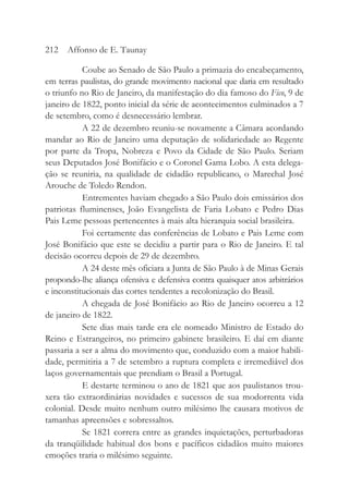 Coube ao Senado de São Paulo a primazia do encabeçamento,
em terras paulistas, do grande movimento nacional que daria em resultado
o triunfo no Rio de Janeiro, da manifestação do dia famoso do Fico, 9 de
janeiro de 1822, ponto inicial da série de acontecimentos culminados a 7
de setembro, como é desnecessário lembrar.
A 22 de dezembro reuniu-se novamente a Câmara acordando
mandar ao Rio de Janeiro uma deputação de solidariedade ao Regente
por parte da Tropa, Nobreza e Povo da Cidade de São Paulo. Seriam
seus Deputados José Bonifácio e o Coronel Gama Lobo. A esta delega-
ção se reuniria, na qualidade de cidadão republicano, o Marechal José
Arouche de Toledo Rendon.
Entrementes haviam chegado a São Paulo dois emissários dos
patriotas fluminenses, João Evangelista de Faria Lobato e Pedro Dias
Pais Leme pessoas pertencentes à mais alta hierarquia social brasileira.
Foi certamente das conferências de Lobato e Pais Leme com
José Bonifácio que este se decidiu a partir para o Rio de Janeiro. E tal
decisão ocorreu depois de 29 de dezembro.
A 24 deste mês oficiara a Junta de São Paulo à de Minas Gerais
propondo-lhe aliança ofensiva e defensiva contra quaisquer atos arbitrários
e inconstitucionais das cortes tendentes a recolonização do Brasil.
A chegada de José Bonifácio ao Rio de Janeiro ocorreu a 12
de janeiro de 1822.
Sete dias mais tarde era ele nomeado Ministro de Estado do
Reino e Estrangeiros, no primeiro gabinete brasileiro. E daí em diante
passaria a ser a alma do movimento que, conduzido com a maior habili-
dade, permitiria a 7 de setembro a ruptura completa e irremediável dos
laços governamentais que prendiam o Brasil a Portugal.
E destarte terminou o ano de 1821 que aos paulistanos trou-
xera tão extraordinárias novidades e sucessos de sua modorrenta vida
colonial. Desde muito nenhum outro milésimo lhe causara motivos de
tamanhas apreensões e sobressaltos.
Se 1821 correra entre as grandes inquietações, perturbadoras
da tranqüilidade habitual dos bons e pacíficos cidadãos muito maiores
emoções traria o milésimo seguinte.
212 Affonso de E. Taunay
 